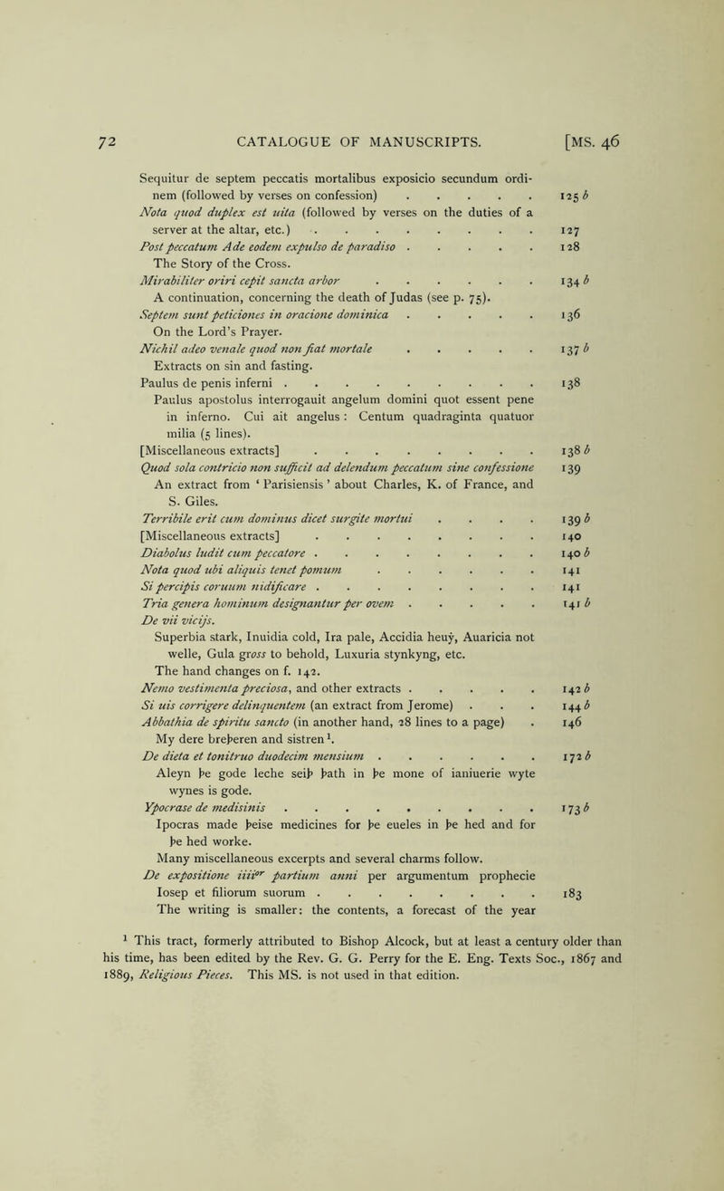 Sequitur de septem peccatis mortalibus exposicio secundum ordi- nem (followed by verses on confession) 125 ^ Nota (jttod duplex est uita (followed by verses on the duties of a server at the altar, etc.) . 127 Postpeccatum Ade eodeni exptilso de paradiso 128 The Story of the Cross. Mirabiliter oriri cepit sancta arbor . . . . . . 1341^ A continuation, concerning the death of Judas (see p. 75). Septem suntpeticiones in oracione dominica 136 On the Lord’s Prayer. Nichil adeo venale quod non fiat mortale 137 Extracts on sin and fasting. Paulus de penis inferni ......... 138 Paulus apostolus interrogauit angelum domini quot essent pene in inferno. Cui ait angelus; Centum quadraginta quatuor inilia (5 lines). [Miscellaneous extracts] . . 138 ^ Quod sola contricio non sufificit ad delendum peccatum sine confessione 139 An extract from ‘ Parisiensis ’ about Charles, K. of France, and S. Giles. Terribile erit cutn dominus dicet surgite tnorhii . . . . 139 ^ [Miscellaneous extracts] 140 Diabolus ludit cum peccatore . . . . . . . . nob Nota quod ubi aliquis tenet pomum 141 Si percipis coruum 7iidificare . . . . . . . . 141 Tria genera hominmn designantur per ovem . . . . . 141 ^ De vii vicijs. Superbia stark, Inuidia cold, Ira pale, Accidia heuy, Auaricia not Welle, Gula gri)« to behold, Luxuria stynkyng, etc. The hand changes on f. 142. Ne7no vestirnenta preciosa, oXPitx sx.\x2xX's, 142 ^ Si ttis corT-igere delinquentei/i (^.n e\txa.<z\. {com. ]^xomd) . . . 144 Abbathia de spiritu sancto (in another hand, 28 lines to a page) . 146 My dere bre))eren and sistren De dieta et tonitruo duodecim 77ie7tsiu7/i . . . . . . iqib Aleyn he gode leche seih hath in he mone of ianiuerie wyte wynes is gode. Ypocrase de 77tedisinis . . . , . . . . . 173^ Ipocras made heise medicines for he eueles in he hed and for he hed worke. Many miscellaneous excerpts and several charms follow. De expositione iiii”' partiu77i a7mi per argumentum prophecie losep et filiorum suorum 183 The writing is smaller: the contents, a forecast of the year 1 This tract, formerly attributed to Bishop Alcock, but at least a century older than his time, has been edited by the Rev. G. G. Perry for the E. Eng. Texts Soc., 1867 and 1889, Religious Pieces. This MS. is not used in that edition.
