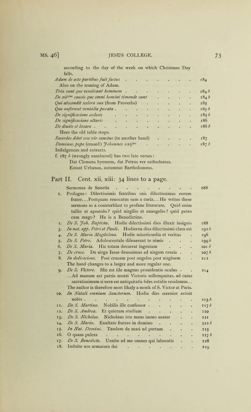 according to the day of the week on which Christmas Day falls. Adam de octo partibus fuit factus . . . . . . . 184 Also on the naming of Adam. Ti~ia sunt qtte vendicant hominem . . . . . . . 184 De xii’”-causis qtte Omni homini timende sunt . . . . 184^ Qui abscondit scelera sua 185 Que auferunt venialia peccata . . 185 b De signijicacione ecclesie . 185 5 De signijicacione altaris . . . . . . . . 186 De diuite et lazaro . . . . . . . . . . 186 b Here the old table stops. Sacerdos debet esse vir sanctus {in another hand) . . . . 187 Domimis papa {era%eA) yohannes xxij’^ . . . . . 187 Indulgences and extracts. f. 187 b (wrongly numbered) has two late verses: Dat Clemens hyemem, dat Petrus ver cathedratus. Estuat Urbanus, autumnat Bartholomeus. Part II. Cent, xii, xiii: 34 lines to a page. Sermones de Sanctis 188 I. Prologue: Dilectissimis fratribus suis dilectissimus eorum frater Postquam reuocatus sum a curia....He writes these sermons as a counterblast to profane literature. Quid enim tullio et apostolo ? quid uirgilio et euangelio ? quid petro cum mago? He is a Benedictine. 2. De S. Joh. Baptista. Hodie dilectissimi dies illuxit insignis 188 3. In nat. app. Petri et Pauli. Hodierna dies dilectissimi clara est 192 b 4. De S. Maria Magdalena. Hodie misericordia et veritas . 196 5. De S. Petro. Adolescentule dilexerunt te nimis . . . •99'^ 6. De S. Maria. Hie totum decurrat ingenium . . . 201 ^ 7. De cruce. De uirga lesse deuenimus ad uirgam crucis . . 207 b 8. In dedicacione. Post crucem post angelos post uirginem . 212 The hand changes to a larger and more regular one. 9. De S. Victore. Hie est ille magnus prouidentie oculus . . 214 ...Ad manum est patris nostri Victoris sollempnitas, ad cuius sacratissimum si uera est antiquitatis tides cotidie residemus... The author is therefore most likely a monk of S. Victor at Paris. 10. In Natali omnium Sanctorum. Hodie dies serenior arrisit uobis 11. De S. Martino. Nobilis ille confessor 2171^ 12. De S. Andrea. Et quietum studium 220 13. De S. Nicholao. Nicholaus iste meus immo uester . . 221 14. De S. Maria. Exultate fratres in domino .... 111b 15. In Nat. Domini. Tandem de mari ad portum . . . 225 16. O quam pulcra 227 b 17. De S. Benedicto. Uenite ad me omnes qui laboratis . . 228 18. Induite uos armatura dei . . . . . . . 229