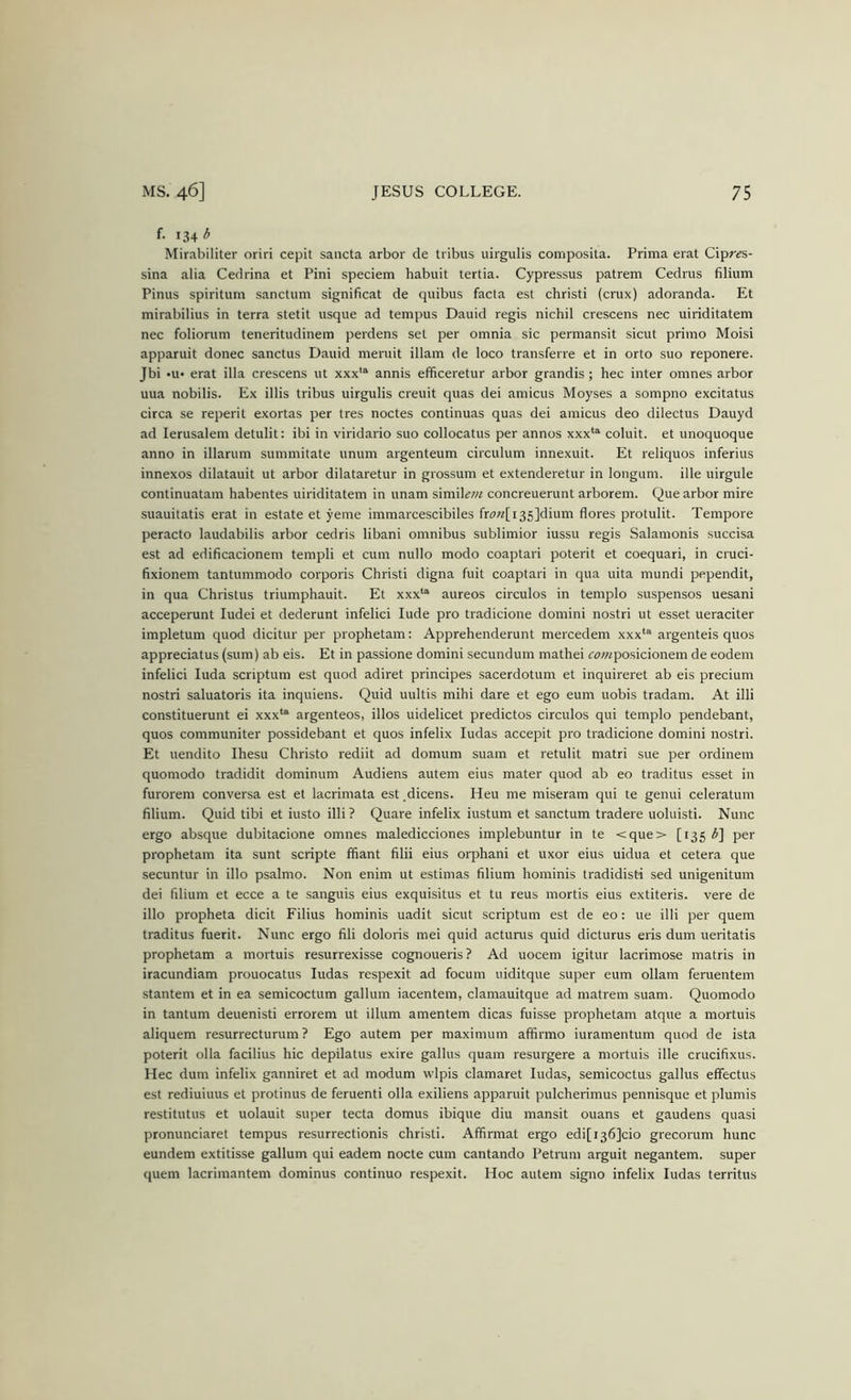 f. 134 3 Mirabiliter oriri cepit saiicta arbor de tribus uirgulis composila. Prima erat Cipr^s- sina alia Cedrina et Pini speciem habuit tertia. Cypressus patrem Cedrus filium Pinus spiritum sanctum significat de quibus facta est christi (crux) adoranda. Et mirabilius in terra stetit usque ad tempus Dauid regis nichil crescens nec uiriditatem nec foliorum teneritudinem perdens set per omnia sic permansit sicut primo Moisi apparuit donee sanctus Dauid meruit illam de loco transferre et in orto suo reponere. Jbi erat ilia crescens ut xxx*^ annis efficeretur arbor grandis; hec inter omnes arbor uua nobilis. Ex illis tribus uirgulis creuit quas dei amicus Moyses a sompno excitatus circa se reperit exortas per tres noctes continuas quas dei amicus deo dilectus Dauyd ad lerusalem detulit: ibi in viridario suo collocatus per annos xxx*^ coluit. et unoquoque anno in illarum summitate unum argenteum circulum innexuit. Et reliquos inferius innexos dilatauit ut arbor dilataretur in grossum et extenderetur in longum. ille uirgule continuatara habentes uiriditatem in unam simiLw concreuerunt arborem. Que arbor mire suauitatis erat in estate et yeme immarcescibiles fr(7«[i35]dium flores protulit. Tempore peracto laudabilis arbor cedris libani omnibus sublimior iussu regis Salamonis succisa est ad edificacionem templi et cum nullo modo coaptari poterit et coequari, in cruci- fixionem tantummodo corporis Christi digna fuit coaptari in qua uita mundi pependit, in qua Christus triumphauit. Et xxx‘“ aureos circulos in templo suspensos uesani acceperunt ludei et dederunt infelici lude pro tradicione domini nostri ut esset ueraciter impletum quod dicitur per prophetam: Apprehenderunt mercedem xxx^'^ argenteis quos appreciatus (sum) ab eis. Et in passione domini secundum mathei rowposicionem de eodem infelici luda scriptum est quod adiret principes sacerdotum et inquireret ab eis precium nostri saluatoris ita inquiens. Quid uultis mihi dare et ego eum uobis tradam. At illi constituerunt ei xxx*“ argenteos, illos uidelicet predictos circulos qui templo pendebant, quos communiter possidebant et quos infelix ludas accepit pro tradicione domini nostri. Et uendito Ihesu Christo rediit ad domum suam et retulit matri sue per ordinem quomodo tradidit dominum Audiens autem eius mater quod ab eo traditus esset in furorem conversa est et lacrimata est dicens. Heu me miseram qui te genui celeratum filium. Quid tibi et iusto illi ? Quare infelix iustum et sanctum tradere uoluisti. Nunc ergo absque dubitacione omnes maledicciones implebuntur in te <que> [135 per prophetam ita sunt scripte ffiant filii eius orphani et uxor eius uidua et cetera que secuntur in illo psalmo. Non enim ut estimas filium hominis tradidisti sed unigenitum dei filium et ecce a te sanguis eius exquisitus et tu reus mortis eius extiteris. vere de illo propheta dicit Filius hominis uadit sicut scriptum est de eo: ue illi per quern traditus fuerit. Nunc ergo fili doloris mei quid actunis quid dicturus eris dum ueritatis prophetam a mortuis resurrexisse cognoueris? Ad uocem igitur lacrimose matris in iracundiam prouocatus ludas respexit ad focum uiditque super eum ollam feruentem stantem et in ea semicoctum gallum iacentem, clamauitque ad matrem suam. Quomodo in tantum deuenisti errorem ut ilium amentem dicas fuisse prophetam atque a mortuis aliquem resurrecturum ? Ego autem per maximum afiirmo iuramentum quod de ista poterit olla facilius hie depilatus exire gallus quam resurgere a mortuis ille crucifixus. Hec dum infelix ganniret et ad modum wlpis clamaret ludas, semicoctus gallus effectus est rediuiuus et protinus de feruenti olla exiliens apparuit pulcherimus pennisque et plumis restitutus et uolauit super tecta domus ibique diu mansit ouans et gaudens quasi pronunciaret tempus resurrectionis christi. Affirmat ergo edi[i36]cio grecorum hunc eundem extitisse gallum qui eadem nocte cum cantando Petram arguit negantem. super quern lacrimantem dominus continuo respexit. Hoc autem signo infelix ludas territus