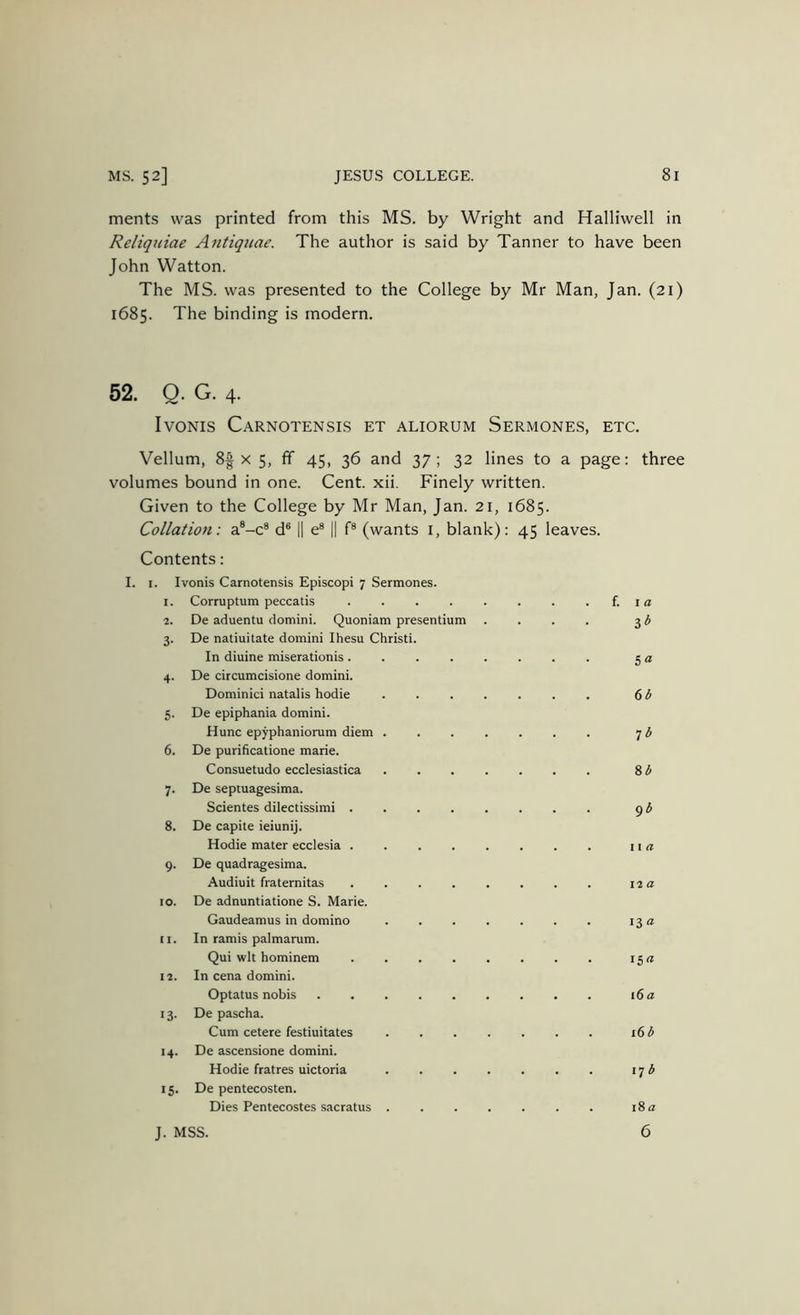 merits was printed from this MS. by Wright and Halliwell in Reliquiae Antiquae. The author is said by Tanner to have been John Watton. The MS. was presented to the College by Mr Man, Jan. (21) 1685. The binding is modern. 52. Q. G. 4. IvONIS Carnotensis et aliorum Sermones, etc. Vellum, 8| X 5, fif 45, 36 and 37; 32 lines to a page: three volumes bound in one. Cent. xii. Finely written. Given to the College by Mr Man, Jan. 21, 1685. Collation: a®-c® d® I1 e® || f® (wants i, blank): 45 leaves. Contents: I. I. Ivonis Carnotensis Episcopi 7 Sermones. 1. Corruptum peccatis {. i a 2. De aduentu domini. Quoniam presentium .... 3 ^ 3. De natiuitate domini Ihesu Christi. In diuine miserationis . 4. De circumcisione domini. Dominici natalis hodie 5. De epiphania domini. Hunc epyphaniorum diem 6. De purificatione marie. Consuetudo ecclesiastica 7. De septuagesima. Scientes dilectissimi . 8. De capite ieiunij. Hodie mater ecclesia . 9. De quadragesima. Audiuit fraternitas 10. De adnuntiatione S. Marie. Gaudeamus in domino 11. In ramis palmarum. Qui wit hominem li. In cena domini. Optatus nobis 13. De pascha. Cum cetere festiuitates 14. De ascensione domini. Hodie fratres uictoria 15. De pentecosten. Dies Pentecostes sacratus . s “ 66 T6 86 g6 11 a 12 a 13 a i5« 16 a 16 6 17 6 J. MSS. 18 a 6
