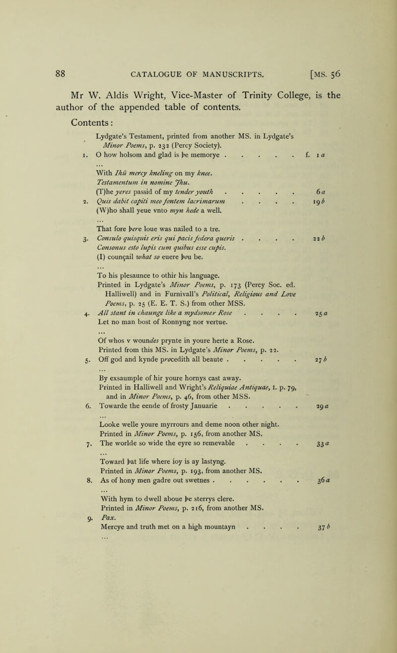 Mr W. Aldis Wright, Vice-Master of Trinity College, is the author of the appended table of contents. Contents: Lydgate’s Testament, printed from another MS. in Lydgate’s Minor Poems, p. 232 (Percy Society). 1. O how holsom and glad is )>e memorye f. i a With Ihu mercy kneling on my knee. Testamentum in nomine Jhu. (T)'he yeres passid of my tender youi/i ..... 6 a 2. Quis dabit capiti meo fontem lacrimarum . . . . \^b (W)ho shall yeue vnto myn hede a well. That fore i>ere lone was nailed to a tre. 3. Consulo quisquis eris qui pads federa queris . . . . 12 b Consonus esto lupis cum quibus esse cupis. (I) coun5ail what so euere i>o\x be. To his plesaunce to othir his language. Printed in Lydgate’s Minor Poems, p. 173 (Percy Soc. ed. Halliwell) and in Furnivall’s Political, Religious and Love Poems, p. 25 (E. E. T. S.) from other MSS. 4. All slant in ckaunge like a mydsomer Rose . . . . 25 a Let no man host of Ronnyng nor vertue. Of whos V 'Nosmdes prynte in youre herte a Rose. Printed from this MS. in Lydgate’s Minor Poems, p. 22. 5. Off god and kynde prc^cedith all beaute 2q b By exsaumple of hir youre homys cast away. Printed in Halliwell and VIReliquiae Antiquae, I. p. 79, and in Minor Poems, p. 46, from other MSS. 6. Towarde the eende of frosty Januarie 29 a Looke Welle youre myrrours and deme noon other night. Printed in Minor Poems, p. 156, from another MS. 7. The worlde so wide the eyre so remevable . . . . 33 a Toward >at life where ioy is ay lastyng. Printed in Minor Poems, p. 193, from another MS. 8. As of hony men gadre out swetnes 36 a With hym to dwell aboue he sterrys clere. Printed in Minor Poems, p. 216, from another MS. 9. Pax. Mercye and truth met on a high mountayn . . . . 37 ^