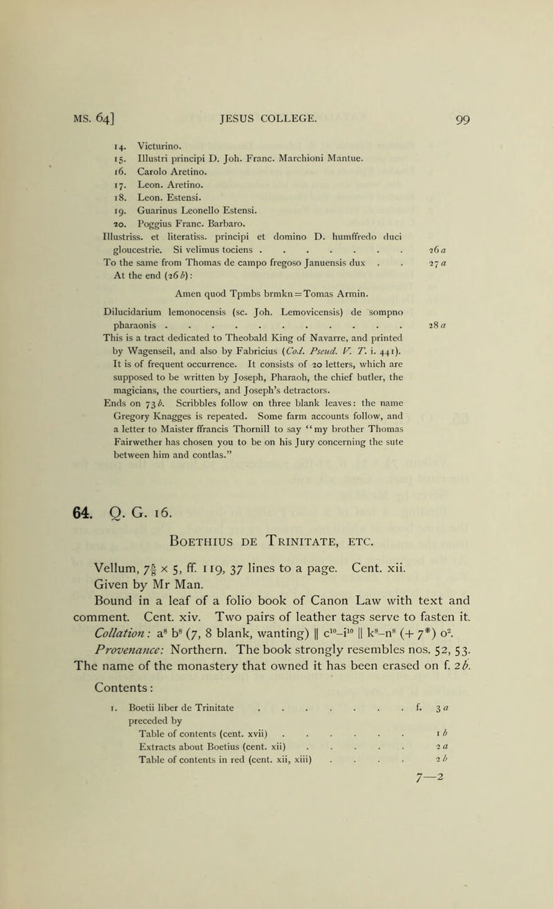 14. Victurino. 15. Illustri principi D. Joh. Franc. Marchioni Mantue. 16. Carolo Aretino. 17. Leon. Aretino. 18. Leon. Estensi. 19. Guarinus Leonello Estensi. ■20. Poggius Franc. Barbaro. Illustriss. et literatiss. principi et domino D. humffredo duci gloucestrie. Si velimus tociens 26 a To the same from Thomas de campo fregoso Januensis dux . . 2j a At the end {26 i): Amen quod Tpmbs brmkn = Tomas Armin. Dilucidarium lemonocensis (sc. Joh. Lemovicensis) de sompno pharaonis ........... 28 a This is a tract dedicated to Theobald King of Navarre, and printed by Wagenseil, and also by Fabricius (CoJ. Pseud. P. T. i. 441). It is of frequent occurrence. It consists of 20 letters, which are supposed to be written by Joseph, Pharaoh, the chief butler, the magicians, the courtiers, and Joseph’s detractors. Ends on 73A Scribbles follow on three blank leaves: the name Gregory Knagges is repeated. Some farm accounts follow, and a letter to Maister ffrancis Thornill to say “my brother Thomas Fairwether has chosen you to be on his Jury concerning the sute between him and contlas.” 64. Q. G. 16. Boethius de Trinitate, etc. Vellum, 7| x 5, ff. 119, 37 lines to a page. Cent. xii. Given by Mr Man. Bound in a leaf of a folio book of Canon Law with text and comment. Cent. xiv. Two pairs of leather tags serve to fasten it. Collation: a® b® (7, 8 blank, wanting) || ci'’-i'‘' |1 k®-n® (+ 7*) ol Provenance: Northern. The book strongly resembles nos. 52, 53. The name of the monastery that owned it has been erased on f 2b. Contents: Boetii liber de Trinitate ..... • f. 3« preceded by Table of contents (cent, xvii) .... I b Extracts about Boetius (cent, xii) 2 a Table of contents in red (cent, xii, xiii) 2 b 7 2