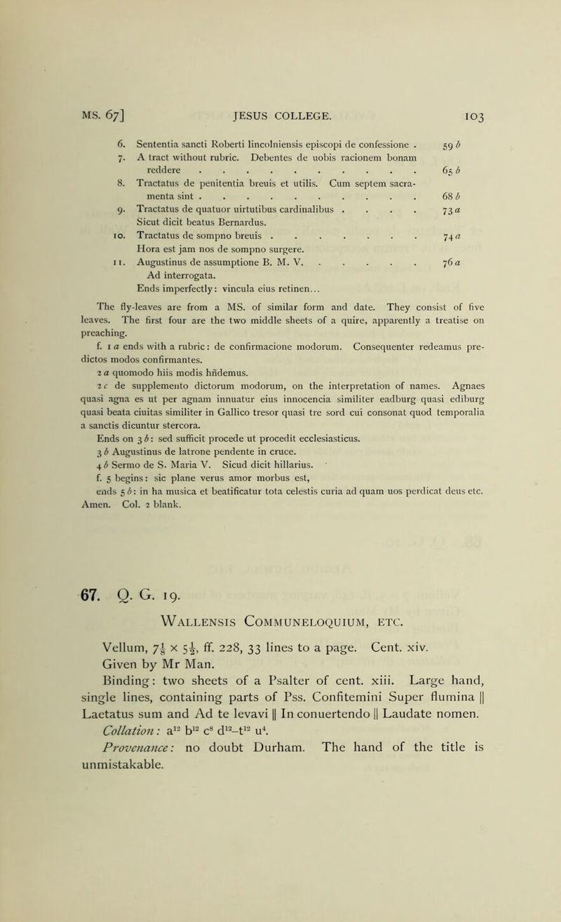 6. Sententia sancti Robert! lincoIniensi.s episcopi cle confessione . 59 b 7. A tract without rubric. Debentes de nobis racionem bonam reddere 65 ^ 8. Tractatus de penitentia breuis et utilis. Cum septem sacra- menta sint (Ab 9. Tractatus de quatuor uirtutibus cardinalibus . . . . 7312 Sicut dicit beatus Bernardus. 10. Tractatus de sompno breuis ....... 74 a Hora est jam nos de sompno surgere. 11. Augustinus de assumptione B. M. V. . . . . . 76 a Ad interrogata. Ends imperfectly: vincula eius retinen... The fly-leaves are from a MS. of similar form and date. They consist of five leaves. The first four are the two middle sheets of a quire, apparently a treatise on preaching. f. I a ends with a rubric: de confirmacione modorum. Consequenter redeamus pre- dictos modos confirmantes. ■2 a quomodo hiis modis hndemus. 2 f de supplemento dictorum modorum, on the interpretation of names. Agnaes quasi agna es ut per agnam innuatur eius innocencia similiter eadburg quasi ediburg quasi beata ciuitas similiter in Gallico tresor quasi tre sord cui consonat quod temporalia a sanctis dicuntur stercora. Ends on 3 : sed sufficit procede ut procedit ecclesiasticus. 3 b Augustinus de latrone pendente in cruce. 4 b Sermo de S. Maria V. Sicud dicit hillarius. f. 5 begins: sic plane verus amor morbus est, ends 51J: in ha musica et beatificatur tota celestis curia ad quam uos perdicat deus etc. Amen. Col. 2 blank. 67. Q. G. 19. WaLLENSIS CoMMUNELOQUIUM, ETC. Vellum, 7^ X 5^, ff. 228, 33 lines to a page. Cent. xiv. Given by Mr Man. Binding: two sheets of a Psalter of cent. xiii. Large hand, single lines, containing parts of Pss. Confitemini Super flumina || Laetatus sum and Ad te levavi || In conuertendo || Laudate nomen. Collation: a*'^ c* d*--t^^ u^. Provenance: no doubt Durham. The hand of the title is unmistakable.