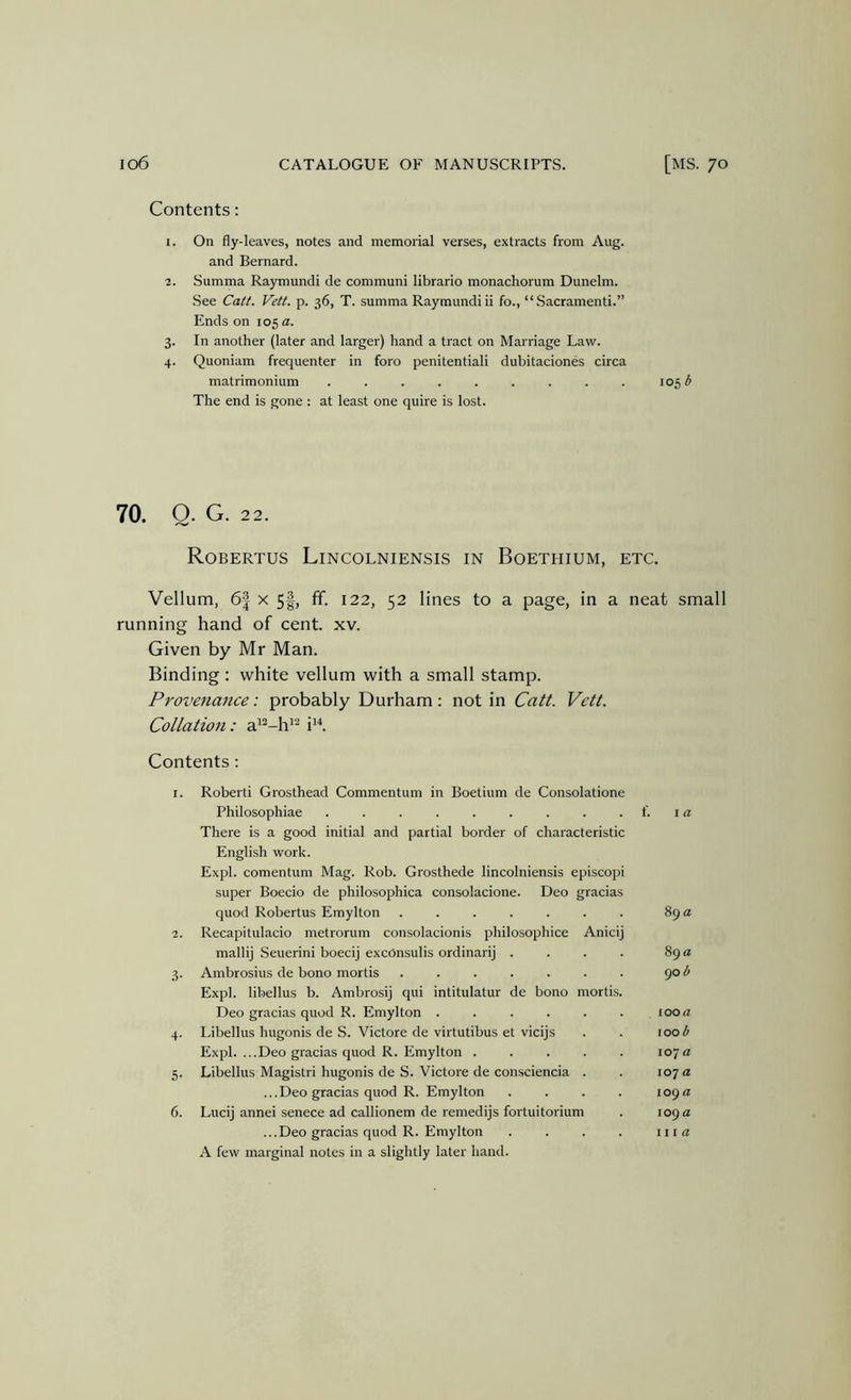 Contents: I. On fly-leaves, notes and memorial verses, extracts from Aug. and Bernard. Summa Raymundi de communi librario monachorum Dimelm. See Catt. Vett. p. 36, T. summa Raymundi ii fo., “ .Sacramenti.” Ends on 105 a. 3. In another (later and larger) hand a tract on Marriage Law. 4. Quoniam frequenter in foro penitentiali dubitaciones circa matrimonium ......... 105 ^ The end is gone : at least one quire is lost. 70. Q. G. 22. Robertus Lincolniensis in Boethium, etc. Vellum, 6| x 5|, fif. 122, 52 lines to a page, in a neat small running hand of cent. xv. Given by Mr Man. Binding: white vellum with a small stamp. Provenance: probably Durham: not in Catt. Vett. Collation: a'“-h'^ i^'*. Contents : I. Robert! Grosthead Commentum in Boetium de Consolatione Philosophiae . . . . . . . . . f. i a There is a good initial and partial border of characteristic English work. Expl. comentum Mag. Rob. Grosthede lincolniensis episcopi super Boecio de philosophica consolacione. Deo gracias quod Robertus Emylton ....... 89 a 2. Recapitulacio metrorum consolacionis philosophice Anicij mallij Seuerini boecij excOnsulis ordinary . . . . 89 a 3. Ambrosius de bono mortis ....... 90 <5 Expl. libellus b. Ambrosij qui intitulatur de bono mortis. Deo gracias quod R. Emylton ...... ioo« 4. Libellus hugonis de S. Victore de virtutibus et vicijs . . 100 b Expl. ...Deo gracias quod R. Emylton ..... 107a 5. Libellus Magistri hugonis de S. Victore de con.sciencia . . 107 a ...Deo gracias quod R. Emylton . . . . 109n 6. Lucij annei senece ad callionem de remedijs fortuitorium . 109 a ...Deo gracias quod R. Emylton . . . . iiia A few marginal notes in a slightly later hand.