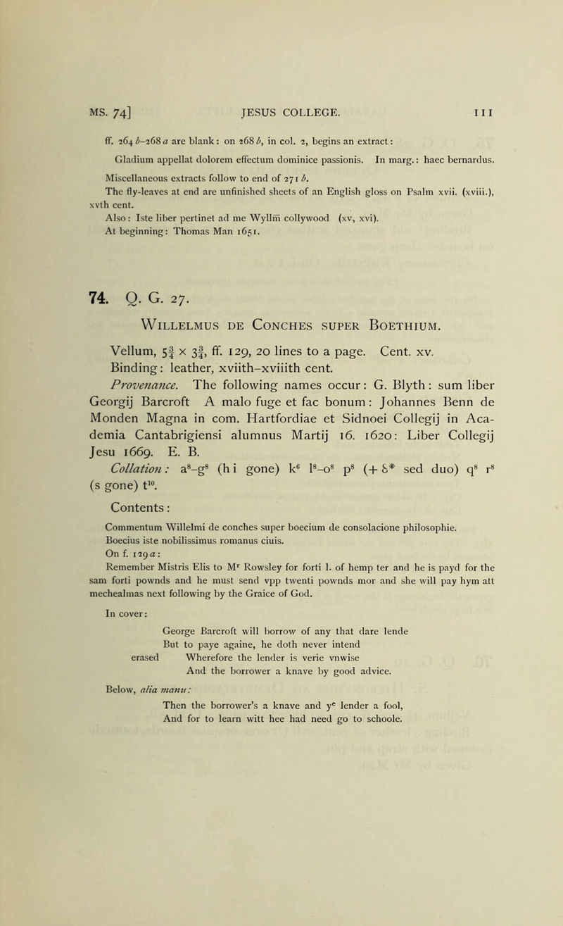 ff. 264^-268^ are blank: on 268 in col. 2, begins an extract: Gladium appellat dolorem effectum dominice passionis. In marg.: haec bernardus. Miscellaneous extracts follow to end of 271 b. The fly-leaves at end are unfinished sheets of an English gloss on Psalm xvii. (xviii.), xvth cent. Also: Iste liber pertinet ad me Wyllm collywood (xv, xvi). At beginning: Thomas Man 1651. WiLLELMUS DE CoNCHES SUPER BoETHIUM. Vellum, 5| X 3|, fif. 129, 20 lines to a page. Cent. xv. Binding: leather, xviith-xviiith cent. Provettance. The following names occur: G. Blyth : sum liber Georgij Barcroft A malo fuge et fac bonum: Johannes Benn de Monden Magna in com. Hartfordiae et Sidnoei Collegij in Aca- demia Cantabrigiensi alumnus Martij* 16. 1620: Liber Collegij Jesu 1669. E. B. Collation: a®-g® (h i gone) k® l®-o® p® (-[- 8* sed duo) q® r® (s gone) P®. Contents; Commentum Willelmi de conches super boecium de consolacione philosophie. Boecius iste nobilissimus romanus ciuis. On f. 129 a: Remember Mistris Elis to M'' Rowsley for forti 1. of hemp ter and he is payd for the sam forti pownds and he must send vpp twenti pownds mor and she will pay hym att mechealmas next following by the Graice of God. In cover: George Barcroft will borrow of any that dare lende But to paye againe, he doth never intend erased Wherefore the lender is verie vnwise And the borrower a knave by good advice. Below, alia manu: Then the borrower’s a knave and y' lender a fool, And for to learn witt hee had need go to schoole.