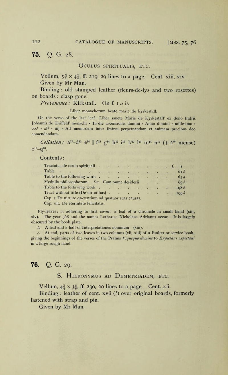 75. Q. G. 28. OcULUS SPIRITUALIS, ETC. Vellum, 5| X 4-|, ff. 219, 29 lines to a page. Cent, xiii, xiv. Given by Mr Man. Binding: old stamped leather (fleurs-de-lys and two rosettes) on boards: clasp gone. Provenance: Kirkstall. On f. i « is Liber monachorum beate marie de kyrkestall. On the verso of the last leaf: Liber sancte Marie de Kyrkestall’ ex dono fratris Johannis de Driffeld’ monachi • In die ascensionis domini • Anno domini • millesimo • ccc® • xl° • iiij • Ad memoriam inter fratres perpetuandam et animam precibus deo comendandam. Collation: a^^-d^^ e^'* || g''* i*® 1'^® m^^ n'^ (+ 2* mense) oio_qio_ Contents: Tractatus de oculo spirituali f. i Table 6i ^ Table to the following work 63 a Medulla philosophorum. Inc. Cum omne desiderii . . . 69 ^ Table to the following work 198)^ Tract without title (De uirtutibus) 1991^ Cap. I De uirtute q«^r^ntium ad quatuor suas causas. Cap. ult. De eternitate felicitatis. Fly-leaves: a. adhering to first cover: a leaf of a chronicle in small hand (xiii, xiv). The year 968 and the names Lotharius Nicholaus Adrianus occur. It is largely obscured by the book plate. b. A leaf and a half of Interpretationes nominum (xiii). c. At end, parts of two leaves in two columns (xii, xiii) of a Psalter or service-book, giving the beginnings of the verses of the Psalms Vsquequo docnine to Expectans expectaui in a large rough hand. 76. Q. G. 29. S. Hieronymus ad Demetriadem, etc. Vellum, 4| x 3|, fif. 230, 20 lines to a page. Cent. xii. Binding: leather of cent, xvii (.^) over original boards, formerly fastened with strap and pin. Given by Mr Man.