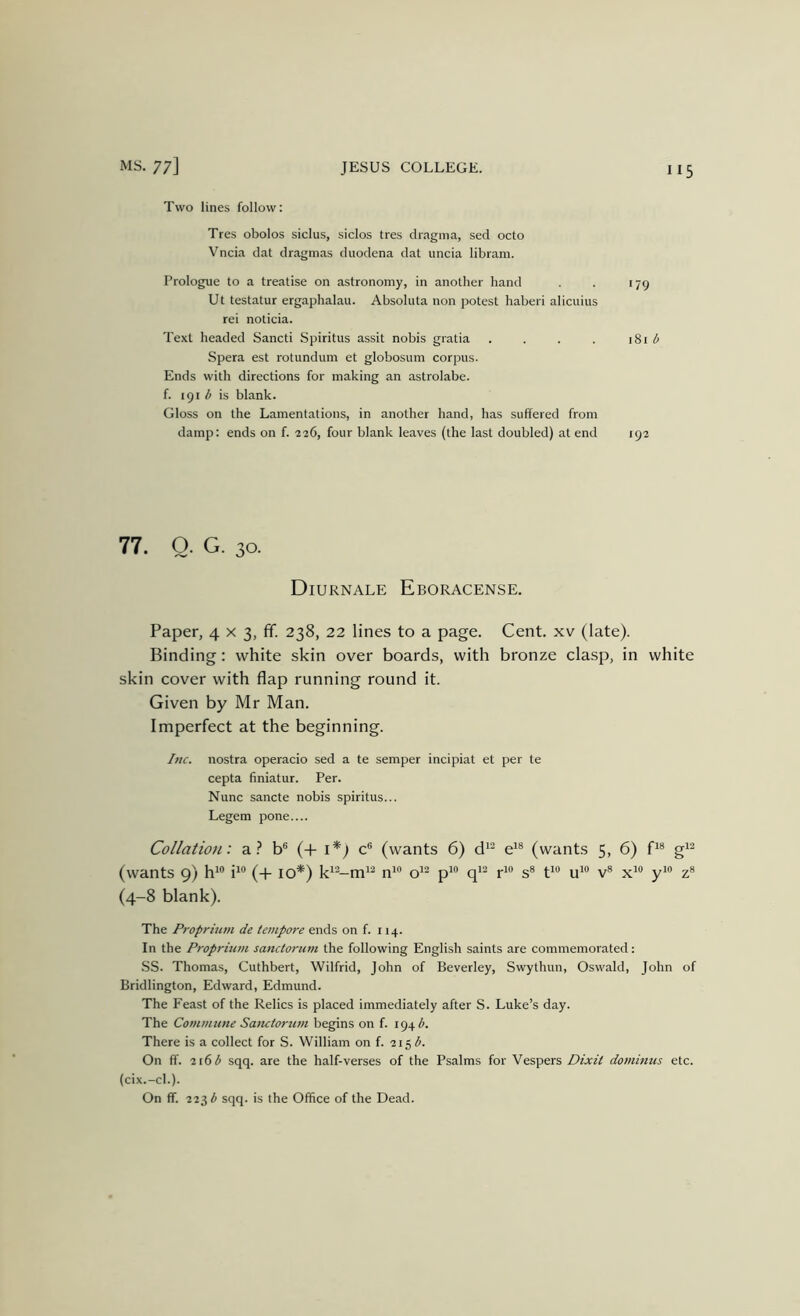 Two lines follow; Tres obolos siclus, siclos tres dragma, sed octo Vncia dat dragmas duodena dat uncia libram. Prologue to a treatise on astronomy, in another hand . . 179 Ut testatur ergaphalau. Absoluta non potest haberi alicuius rei noticia. Text headed Sancti Spiritus assit nobis gratia . . . . 181 Spera est rotundum et globosum corpus. Ends with directions for making an astrolabe, f. 191 is blank. Gloss on the Lamentations, in another hand, has suffered from damp: ends on f. 226, four blank leaves (the last doubled) at end 192 77. Q. G. 30. Diurnale Eboracense. Paper, 4 x 3, ff. 238, 22 lines to a page. Cent, xv (late). Binding: white skin over boards, with bronze clasp, in white skin cover with flap running round it. Given by Mr Man. Imperfect at the beginning. Inc. nostra operacio sed a te semper incipiat et per te cepta finiatur. Per. Nunc sancte nobis spiritus... Legem pone.... Collation: a b® (+ i*) c® (wants 6) d^^ e'® (wants 5, 6) P® g^^ (wants 9) h*® i^® (+ 10*) n^® o^^ p'® P® s® P® u*® v® x^® y'® z® (4-8 blank). The Proprimn de tempore ends on f. 114. In the Proprmm sanctorum the following English saints are commemorated: SS. Thomas, Cuthbert, Wilfrid, John of Beverley, Swythun, Oswald, John of Bridlington, Edward, Edmund. The Feast of the Relics is placed immediately after S. Luke’s day. The Cotnmune Satutorum begins on f. 194^. There is a collect for S. William on f. 215 On ff. 216 3 sqq. are the half-verses of the Psalms for Vespers Dixit domimcs etc. (cix.-cl.). On ff. 223 ^ sqq. is the Office of the Dead.