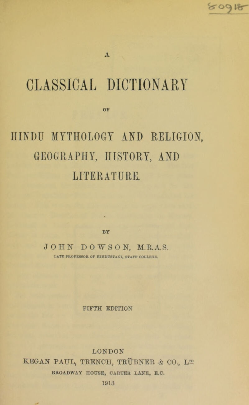 i%r A CLASSICAL DICTIONARY HINDU MYTHOLOGY AND RELIGION, GEOGRAPHY, HISTORY, AND LITERATURE. BY JOHN HOWS ON, M.R.A.S. LATF. PROFESSOR OF RINDUSTANI, STAFF COLLEGE. FIFTH EDITION LONDON KEG AN PAUL, TRENCH, TRUBNER Sc CO., LTH BROADWAY HOUSE, CARTER LANE, E.C. 1913