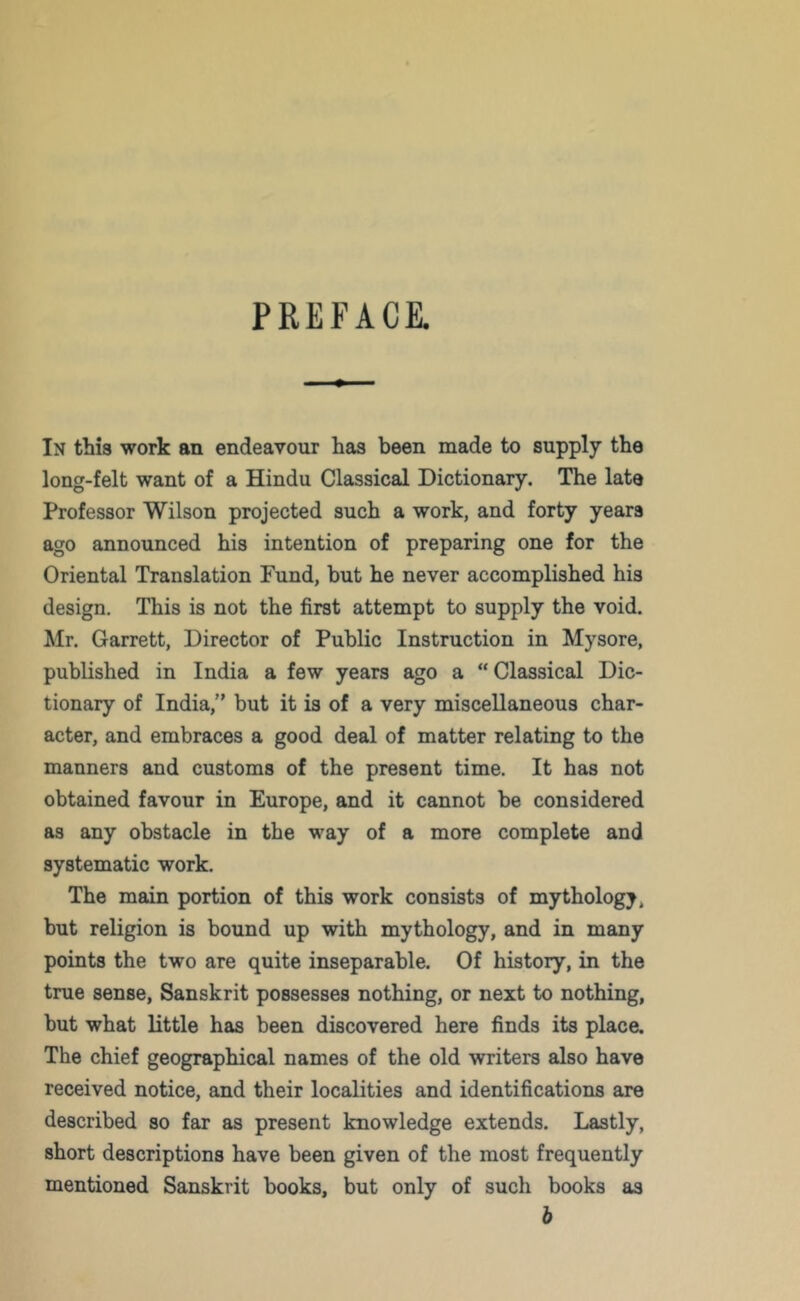 PREFACE. In this work an endeavour has been made to supply the long-felt want of a Hindu Classical Dictionary. The late Professor Wilson projected such a work, and forty years ago announced his intention of preparing one for the Oriental Translation Fund, but he never accomplished his design. This is not the first attempt to supply the void. Mr. Garrett, Director of Public Instruction in Mysore, published in India a few years ago a “Classical Dic- tionary of India,” but it is of a very miscellaneous char- acter, and embraces a good deal of matter relating to the manners and customs of the present time. It has not obtained favour in Europe, and it cannot be considered as any obstacle in the way of a more complete and systematic work. The main portion of this work consists of mythology, but religion is bound up with mythology, and in many points the two are quite inseparable. Of history, in the true sense, Sanskrit possesses nothing, or next to nothing, but what little has been discovered here finds its place. The chief geographical names of the old writers also have received notice, and their localities and identifications are described so far as present knowledge extends. Lastly, short descriptions have been given of the most frequently mentioned Sanskrit books, but only of such books as b