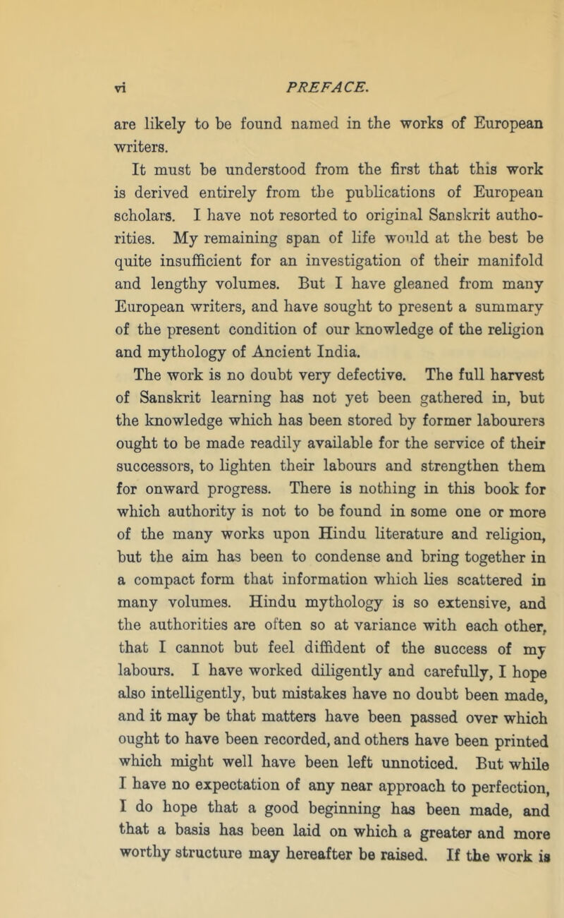 are likely to be found named in the works of European writers. It must be understood from the first that this work is derived entirely from the publications of European scholars. I have not resorted to original Sanskrit autho- rities. My remaining span of life would at the best be quite insufficient for an investigation of their manifold and lengthy volumes. But I have gleaned from many European writers, and have sought to present a summary of the present condition of our knowledge of the religion and mythology of Ancient India. The work is no doubt very defective. The full harvest of Sanskrit learning has not yet been gathered in, but the knowledge which has been stored by former labourers ought to be made readily available for the service of their successors, to lighten their labours and strengthen them for onward progress. There is nothing in this book for which authority is not to be found in some one or more of the many works upon Hindu literature and religion, but the aim has been to condense and bring together in a compact form that information which lies scattered in many volumes. Hindu mythology is so extensive, and the authorities are often so at variance with each other, that I cannot but feel diffident of the success of my labours. I have worked diligently and carefully, I hope also intelligently, but mistakes have no doubt been made, and it may be that matters have been passed over which ought to have been recorded, and others have been printed which might well have been left unnoticed. But while I have no expectation of any near approach to perfection, I do hope that a good beginning has been made, and that a basis has been laid on which a greater and more worthy structure may hereafter be raised. If the work is