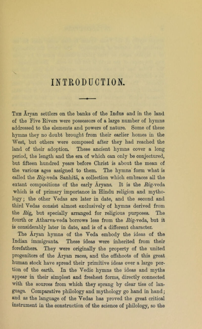 INTRODUCTION. The Aryan settlers on the banks of the Indus and in the land of the Five Eivers were possessors of a large number of hymns addressed to the elements and powers of nature. Some of these hymns they no doubt brought from their earlier homes in the West, but others were composed after they had reached the land of their adoption. These ancient hymns cover a long period, the length and the era of which can only be conjectured, but fifteen hundred years before Christ is about the mean of the various ages assigned to them. The hymns’ form what is called the Ezg-veda Sanhita, a collection which embraces all the extant compositions of the early Aryans. It is the i2ig-veda which is of primary importance in Hindu religion and mytho- logy; the other Vedas are later in date, and the second and third Vedas consist almost exclusively of hymns derived from the Rig, hut specially arranged for religious purposes. The fourth or Atharva-veda borrows less from the i2ig-veda, but it is considerably later in date, and is of a different character. The Aryan hymns of the Veda embody the ideas of the Indian immigrants. These ideas were inherited from their forefathers. They were originally the property of the united progenitors of the Aryan races, and the offshoots of this great human stock have spread their primitive ideas over a large por- tion of the earth. In the Vedic hymns the ideas and myths appear in their simplest and freshest forms, directly connected with the sources from which they sprang by clear ties of lan- guage. Comparative philology and mythology go hand in hand; and as the language of the Vedas has proved the great critical instrument in the construction of the science of philology, so the