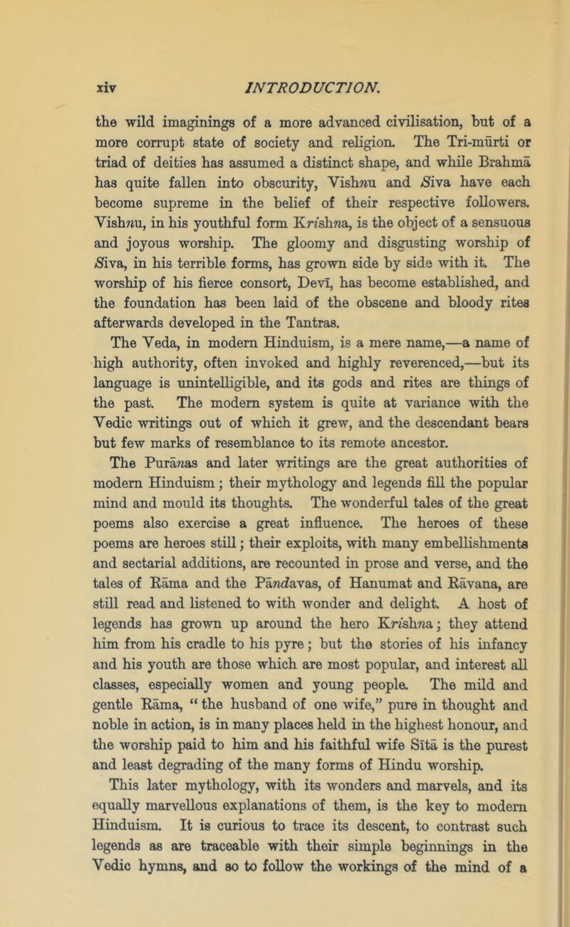 the wild imaginings of a more advanced civilisation, but of a more corrupt state of society and religion. The Tri-murti or triad of deities has assumed a distinct shape, and while Brahma has quite fallen into obscurity, Vishwu and /Siva have each become supreme in the belief of their respective followers. Vishnu, in his youthful form KmhTia, is the object of a sensuous and joyous worship. The gloomy and disgusting worship of jSiva, in his terrible forms, has grown side by side with it. The worship of his fierce consort, Devi, has become established, and the foundation has been laid of the obscene and bloody rites afterwards developed in the Tantras. The Veda, in modern Hinduism, is a mere name,—a name of high authority, often invoked and highly reverenced,—but its language is unintelligible, and its gods and rites are things of the past. The modem system is quite at variance with the Vedic writings out of which it grew, and the descendant bears but few marks of resemblance to its remote ancestor. The Pura/ias and later writings are the great authorities of modem Hinduism; their mythology and legends fill the popular mind and mould its thoughts. The wonderful tales of the great poems also exercise a great influence. The heroes of these poems are heroes still; their exploits, with many embellishments and sectarial additions, are recounted in prose and verse, and the tales of Kama and the PaTidavas, of Hanumat and Ravana, are stiU read and listened to with wonder and delight. A host of legends has grown up around the hero Knshna; they attend him from his cradle to his pyre; but the stories of his infancy and his youth are those which are most popular, and interest aU classes, especially women and young people. The mild and gentle Rama, “ the husband of one wife,” pure in thought and noble in action, is in many places held in the highest honour, and the worship paid to him and his faithful wife Sita is the purest and least degrading of the many forms of Hindu worship. This later mythology, with its wonders and marvels, and its equally marvellous explanations of them, is the key to modem Hinduism. It is curious to trace its descent, to contrast such legends as are traceable with their simple beginnings in the Vedic hymns, and so to follow the workings of the mind of a