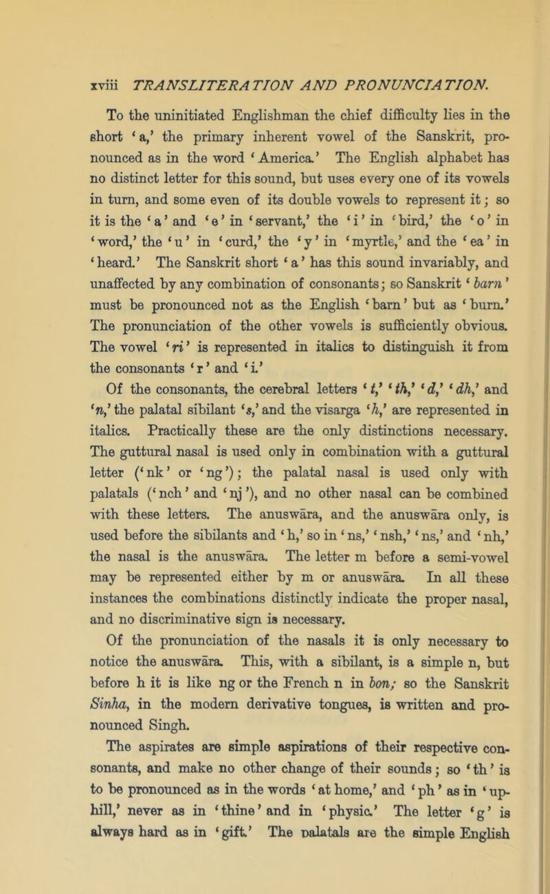 To the uninitiated Englishman the chief difficulty lies in the short ‘a,’ the primary inherent vowel of the Sanskrit, pro- nounced as in the word ‘America.’ The English alphabet has no distinct letter for this sound, but uses every one of its vowels in turn, and some even of its double vowels to represent it; so it is the ‘ a ’ and ‘ e ’ in ‘ servant,’ the ‘ i ’ in ‘ bird,’ the ‘ o ’ in ‘ word,’ the ‘ u ’ in ‘ curd,’ the ‘ y ’ in ‘ myrtle,’ and the ‘ ea ’ in ‘heard.’ The Sanskrit short ‘a’ has this sound invariably, and unaffected by any combination of consonants; so Sanskrit ‘ harn ’ must be pronounced not as the English ‘bam’ but as ‘burn.’ The pronunciation of the other vowels is sufficiently obvious. The vowel ‘ ri ’ is represented in italics to distinguish it from the consonants ‘r’ and ‘i’ Of the consonants, the cerebral letters ‘‘‘ti,’ ‘dh' and ‘n,’the palatal sibilant ‘5,’and the visarga are represented in italics. Practically these are the only distinctions necessary. The guttural nasal is used only in combination with a guttural letter (‘ nk ’ or ‘ ng ’); the palatal nasal is used only with palatals (‘ nch ’ and ‘ nj ’), and no other nasal can be combined with these letters. The anuswara, and the anuswara only, is used before the sibilants and ‘ h,’ so in ‘ ns,’ ‘ nsh,’ ‘ ns,’ and ‘ nh,’ the nasal is the anuswara. The letter m before a semi-vowel may be represented either by m or anuswara. In all these instances the combinations distinctly indicate the proper nasal, and no discriminative sign is necessary. Of the pronunciation of the nasals it is only necessary to notice the anuswara. This, with a sibilant, is a simple n, but before h it is like ng or the French n in hon; so the Sanskrit Sinha, in the modern derivative tongues, is written and pro- nounced Singh. The aspirates are simple aspirations of their respective con- sonants, and make no other change of their sounds; so ‘ th ’ is to be pronounced as in the words ‘ at home,’ and ‘ ph ’ as in ‘ up- hill,’ never as in ‘thine’and in ‘physia’ The letter ‘g’ is always hard as in ‘gift’ The nalatals are the simple English