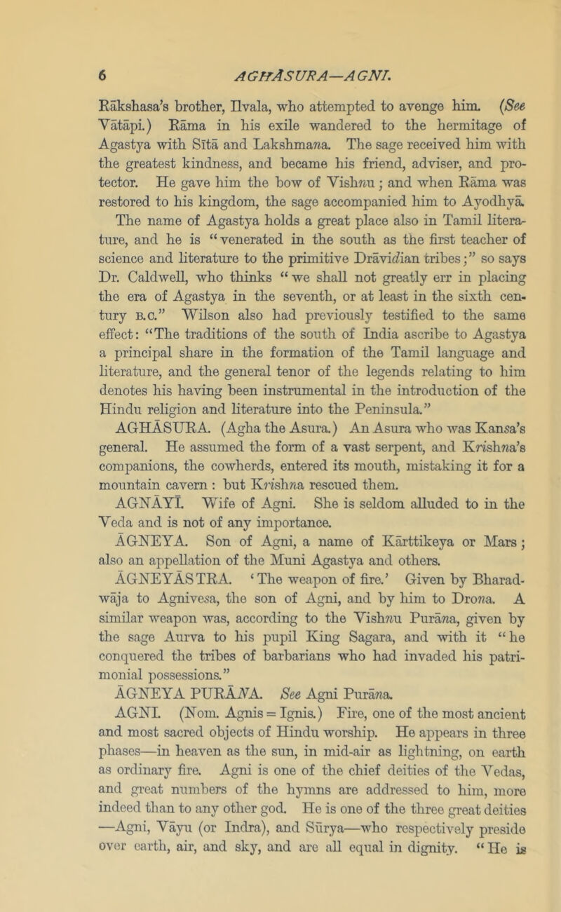 Eaksliasa’s brother, Ilvala, who attempted to avenge him. {See Vatapi.) Eama in his exile wandered to the hermitage of Agastya with Sita and Lakshmawa. The sage received him with the greatest kindness, and became his friend, adviser, and pro- tector. He gave him the bow of Vishreu; and when Eama was restored to his kingdom, the sage accompanied him to Ayodhya. The name of Agastya holds a great place also in Tamil litera- ture, and he is “ venerated in the south as the first teacher of science and literature to the primitive Dravic?ian tribes;” so says Dr. Caldwell, who thinks “ we shall not greatly err in placing the era of Agastya in the seventh, or at least in the sixth cen- tury B.C.” Wilson also had previously testified to the same effect: “The traditions of the south of India ascribe to Agastya a principal share in the formation of the Tamil language and literature, and the general tenor of the legends relating to him denotes his having been instrumental in the introduction of the Hindu rehgion and literature into the Peninsula.” AGHASUEA (Agha the Asura.) An Asura who Avas Kansa’s general. He assumed the form of a vast serpent, and Krishna’s companions, the cowherds, entered its mouth, mistaking it for a mountain cavern : but Krishna rescued them. AGKAYL Wife of Agni She is seldom alluded to in the Veda and is not of any importance. AGNEYA. Son of Agni, a name of Karttikeya or Mars; also an appellation of the Muni Agastya and others. AGNEYASTEA. ‘The weapon of fire.’ Given by Bharad- waja to Agnivesa, the son of Agni, and by him to Drona. A similar weapon Avas, according to the Vishnu Purana, given by the sage Aurva to his pupil King Sagara, and Avith it “he conquered the tribes of barbarians who had invaded his patri- monial possessions.” AGNEYA PUEAAA. See Agni Purana. AGKL (Horn. Agnis = Ignis.) Fire, one of the most ancient and most sacred objects of Hindu worship. He appears in three phases—in heaven as the sun, in mid-air as lightning, on earth as ordinary fire. Agni is one of the chief deities of the Vedas, and gi-eat numbers of the hymns are addressed to him, more indeed than to any other god. He is one of the three great deities —Agni, Vayu (or Indra), and Surya—who respectively preside ov<;r ourth, air, and sky, and ai'e all equal in dignity. “ He is