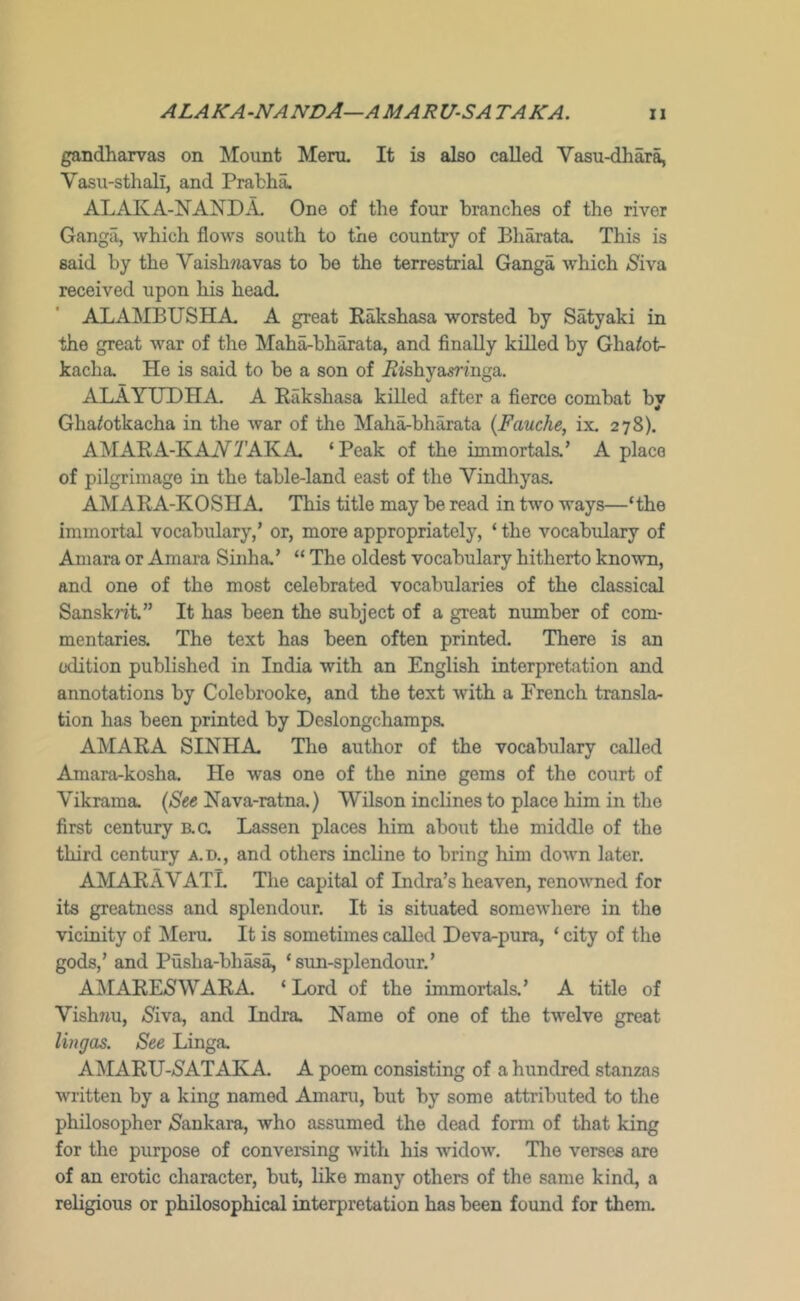 ALAKA-NANDA—AMARUS A TAKA. gandharvas on Mount Meru. It is also called Vasu-dhara, Vasu-sthali, and Prablia. ALAKA-NANDA, One of the four branches of the river Gangii, which flows south to the country of Bharata, This is said by the Vaishwavas to be the terrestrial Ganga which (Siva received upon his head ALAMBUSHA- A great Rakshasa worsted by Satyaki in the great war of the Maha-bharata, and finally killed by Gha^ot- kacha. He is said to be a son of i2ishyamnga. ALAYTJDHA. A Rakshasa killed after a fierce combat by Ghatotkacha in the war of the Mali^bharata {Fauche, ix. 278). AMARA-KAiV^AKA ‘Peak of the immortals.’ A place of pilgrimage in the table-land east of the Vindhyas. AMARA-KOSH A This title may be read in two ways—‘the immortal vocabulary,’ or, more appropriately, ‘ the vocabxilary of Amara or Amara Sinha.’ “ The oldest vocabulary hitherto known, and one of the most celebrated vocabularies of the classical Sanskrit.” It has been the subject of a great number of com- mentaries. The text has been often printed. There is an edition published in India with an English interpretation and annotations by Colebrooke, and the text with a French transla- tion has been printed by Deslongchamps. AMARA SINHA The author of the vocabulary called Amara-kosha. He was one of the nine gems of the court of Vikrama. (See Nava-ratna,) Wilson inclines to place him in the first century B.a Lassen places him about the middle of the third century a.!)., and others incline to bring him down later. AMARAVATL The capital of India’s heaven, renowned for its greatness and splendour. It is situated somewhere in the vicinity of ]Meru. It is sometimes called Devar-pura, ‘ city of the gods,’ and Pusha-bhasa, ‘sun-splendour.’ A^IARESWARA ‘ Lord of the immortals.’ A title of Vish7iu, (Siva, and India. Name of one of the twelve great Hugos. See Linga. AMARXJ-(SATAKA. A poem consisting of a hundred stanzas written by a king named Amaru, but by some attributed to the philosopher (Sankara, who assumed the dead form of that king for the purpose of conversing with his widow. The verses are of an erotic character, but, like many others of the same kind, a religious or philosophical interpretation has been found for them.