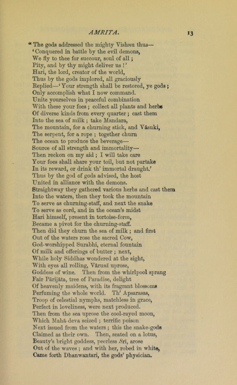 AM RITA. “ The gods addressed the mighty Vish7iu thus— ‘ Conquered in battle by the evil demons, We fly to thee for succour, soul of all; Pity, and by thy might deliver us ! ’ Hari, the lord, creator of the world, Thus by the gods implored, all graciously Replied—‘ Your strength shall be restored, ye gods ; Only accomplish what I now command. Unite yourselves in peaceful combination With these your foes; collect all plants and herbs Of diverse kinds from every quarter ; cast them Into the sea of milk ; take Mandara, The mountain, for a churning stick, and Vasuki, The serpent, for a rope ; together chum The ocean to produce the beverage— Source of all strength and immortality— Then reckon on my aid ; I will take care Your foes shall share your toil, but not partake In its reward, or drink th’ immortal draught,’ Thus by the god of gods advised, the host United in alliance with the demons. Straightway they gathered various herbs and cast them Into the waters, then they took the mountain To serve as chuming-staff, and next the snake To serve as cord, and in the ocean’s midst Hari himself, present in tortoise-form, Became a pivot for the chuming-staff. Then did they chum the sea of milk ; and first Out of the waters rose the sacred Cow, God-worshipped Surabhi, eternal fountain Of milk and offerings of butter ; next, While holy Siddhas wondered at the sight, With eyes aU rolling, Varuni uprose. Goddess of wine. Then from the whirlpool sprang Fair Parijata, tree of Paradise, delight Of heavenly maidens, with its fragrant blossoms Perfuming the whole world. Th’ Apsarasas, Troop of celestial nymphs, matchless in grace. Perfect in loveliness, were next produced. Then from the sea uprose the cool-rayed moon, Which Maha-deva seized ; terrific ]>oi8on Next issued from the waters ; this the snake-gods Claimed as their own. Then, seated on a lotus. Beauty’s bright godde.s8, peerless aSh, arose Out of the waves ; and with her, robed in wliite, Came forth Dhanwantari, the gods’ physician.