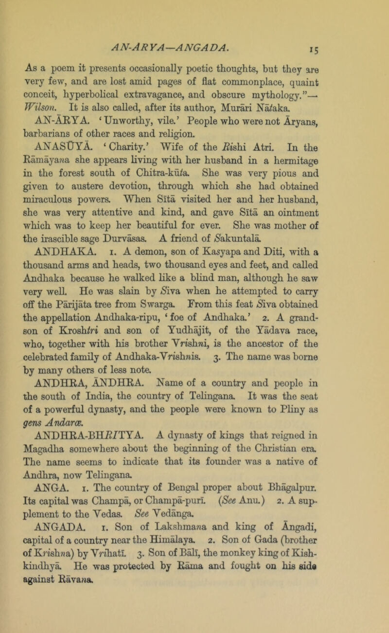 AN-ARYA—ANGADA. As a poem it presents occasionally poetic thoughts, but they ore very few, and are lost amid pages of flat commonplace, quaint conceit, hyperbolical extravagance, and obscure mythology,”— Wilson. It is also called, after its author, Murari N^aka, AN-AKYA. ‘Unworthy, Vila’ People who were not Aryans, barbarians of other races and religion. ANASUYA- ‘ Charity.’ Wife of the J?ishi Atri. In the RamayaJia she appears living with her husband in a hermitage in the forest south of Chitra-ku^a. She was very pious and given to austere devotion, through which she had obtained miraculous powera When Sita visited her and her husband, she was very attentive and kind, and gave Sita an ointment which was to keep her beautiful for ever. She was mother of the irascible sage Durvasas. A friend of <S'akuntala ANDHAKA. i. A demon, son of Kasyapa and Diti, with a thousand arms and heads, two thousand eyes and feet, and called Andhaka because he walked like a blind man, although he saw very well He was slain by (Siva when he attempted to carry off the Parijata tree from Swarga. From this feat (Siva obtained the appellation Andhaka-ripu, ‘ foe of Andhaka.’ 2. A grand- son of Krosh/ri and son of Yudh^’it, of the YMava race, who, together with his brother Vrishni, is the ancestor of the celebrated family of Andhaka-Vrishwis. 3. The name was home by many others of less note. ANDHRA, ANDHRA Name of a country and people in the south of India, the country of Telingana. It was the seat of a powerful dynasty, and the people were known to Pliny as gem Andarce. ANDHRA-BHR/TYA A dynasty of kings that reigned in Magadha somewhere about the beginning of the Christian era. The name seems to indicate that its founder was a native of Andhra, now Telingana. ANGA. I. The country of Bengal proper about Bhagalpur. Its capital was Champ^ or Champa-purL (See Anu.) 2. A sup- plement to the Vedaa See Vedanga. ANGADA I. Son of Lakshmana and king of Angadi, capital of a country near the Himalaya. 2. Son of Gada (brother of Kj'ishna) by VnliatL 3. Son of Bali, the monkey king of Eash- kintlhya. He was protected by Rama and fought on his side against Rava^ia.