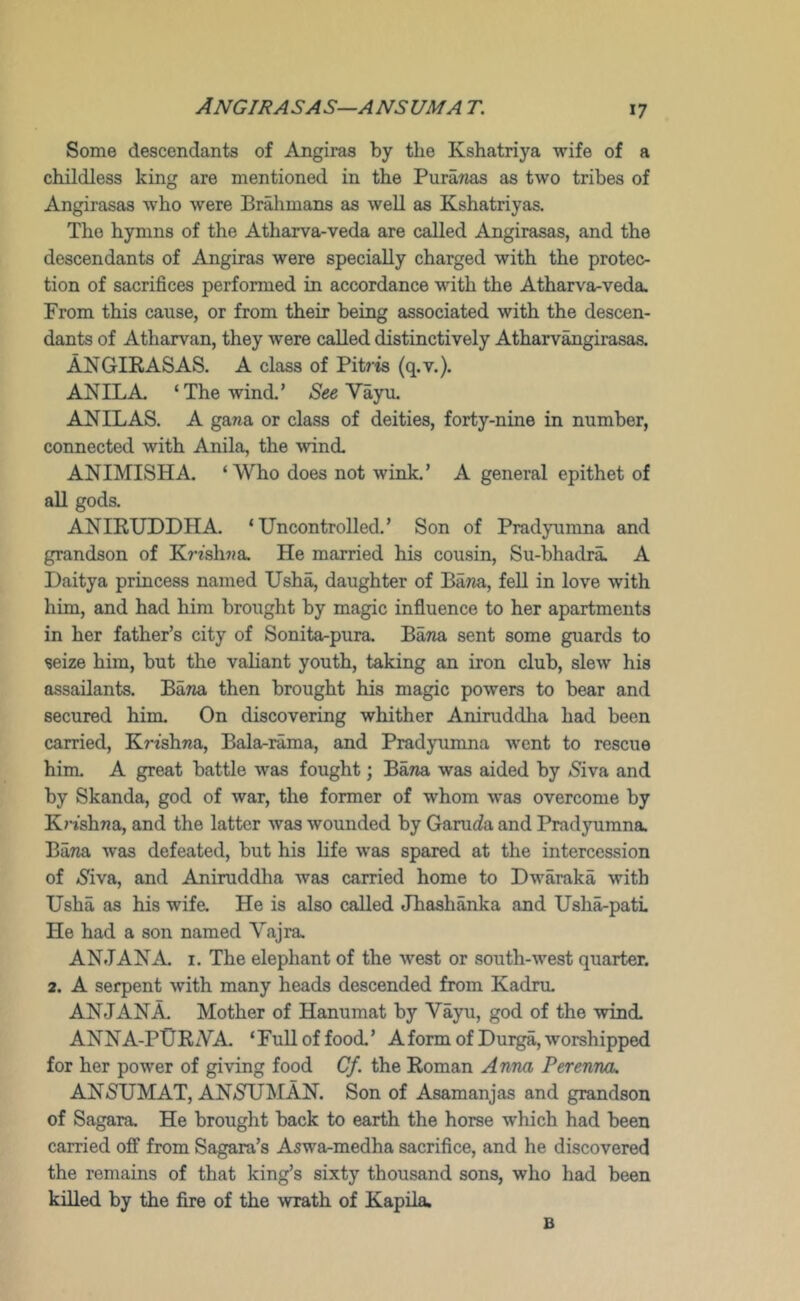 ANGIRASAS—ANSUMA t. Some descendants of Angiras by the Kshatriya wife of a childless king are mentioned in the Pura?ias as two tribes of Angirasas who were Br^imans as well as Kshatriyas. The hymns of the Atharva-veda are called Amgirasas, and the descendants of Angiras were specially charged with the protec- tion of sacrifices performed in accordance with the Atharva-veda. From this cause, or from tbeir being associated with the descen- dants of Atharvan, they were called distinctively Atharv^girasas. ANGIKASAS. A class of Pitrts (q.v.). ANIL A ‘The wind.’ Vayu. ANIL AS. A gana or class of deities, forty-nine in number, connected with Anila, the wind. ANIMISHA. ‘Who does not wink.’ A general epithet of all gods. ANIRUDDHA. ‘Uncontrolled.’ Son of Pradyumna and grandson of K7-isli7ja. He married his cousin, Su-bhadra A Daitya princess named Ush^ daughter of Bawa, fell in love with him, and had him brought by magic influence to her apartments in ber father’s city of Sonita-pura. BaTia sent some guards to seize him, but the valiant youth, taking an iron club, slew his assailants. Baria then brought his magic powers to bear and secured him. On discovering whither Aniruddha had been carried, KWshna, Bala-rama, and Pradyumna went to rescue him, A great battle was fought; Bana was aided by iSiva and by Skanda, god of war, the former of whom was overcome hy K?'ishna, and the latter was wounded by Garuc^a and Pradjnimna. Bana was defeated, but his life was spared at the intercession of ^S'iva, and Aniruddlia was carried home to Dwaraka with Usha as his wife. He is also called Jhashanka and Usha-pati. He had a son named Vajra. AN JAN A I. The elephant of the west or south-west quarter. 2. A serpent with many heads descended from Kadru. AN JAN A Mother of Hanumat by Vayu, god of the wind. ANNA-PURAA ‘Full of food.’ Aform of Durga, worshipped for her power of giving food Cf. the Roman Anna Perenna. ANSUMAT, ANNUMAN. Son of Asamanjas and grandson of Sagara. He brought back to earth the horse which had been carried off from Sagara’s Aswa-medha sacrifice, and he discovered the remains of that king’s sixty thousand sons, who had been killed by the fire of the wrath of Kapila. B