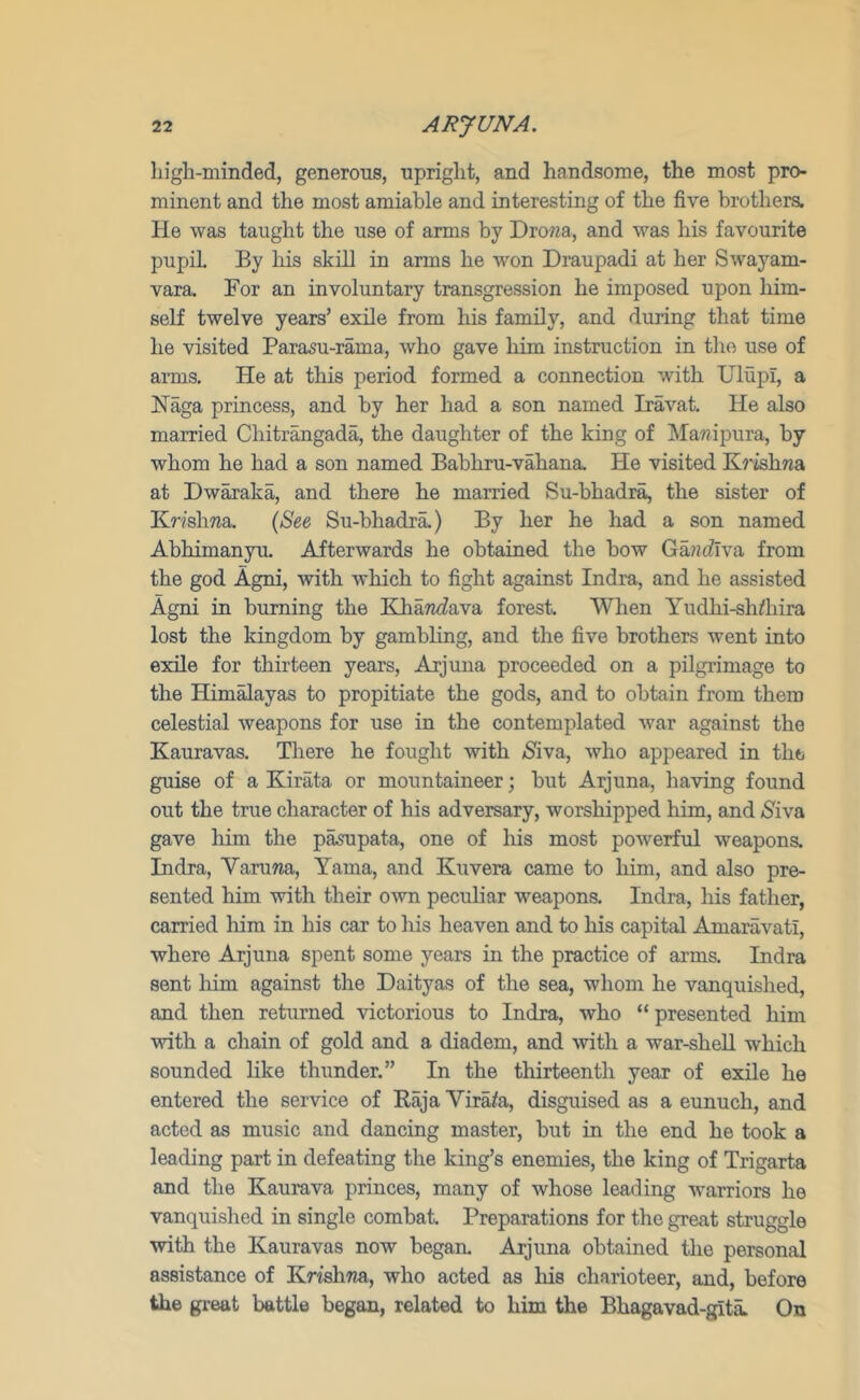 liigh-minded, generous, upright, and handsome, the most pro- minent and the most amiable and interesting of the five brothers. He was taught the use of arms by Drowa, and was his favourite pupil By Ms skill in arms he won Draupadi at her Swayam- vara. For an involuntary transgression he imposed upon him- self twelve years’ exile from his family, and during that time he visited Parasu-rama, who gave him instruction in the use of arms. He at tMs period formed a connection with Ulupl, a Naga princess, and by her had a son named Iravat, He also married Chitrmgada, the daughter of the king of Mawipura, by whom he had a son named Babhru-vahana. He visited Krishna at Dwaraka, and there he married Su-bhadra, the sister of Krishna. {See Su-bhadra.) By her he had a son named AbMmanyu. Afterwards he obtained the bow Ga/ztflva from the god Agni, with wMch to fight against Indra, and he assisted Agni in burning the Klia7Z<fava forest. When Yudhi-sh^hira lost the kingdom by gambling, and the five brothers went into exile for thirteen years, Arjuna proceeded on a pilgrimage to the Himalayas to propitiate the gods, and to obtain from them celestial weapons for use in the contemplated war against the Kauravas. There he fought with ^iva, who appeared in the guise of a Kirata or mountaineer; but Arjuna, having found out the true character of his adversary, worshipped him, and iSiva gave him the pa^upata, one of Ms most powerful weapons. Indra, Varuwa, Yama, and Kuvera came to him, and also pre- sented him with their own peculiar weapons. Indra, his father, carried him in his car to his heaven and to his capital Amaravatl, where Arjuna spent some years in the practice of arms. Indra sent him against the Daityas of the sea, whom he vanquished, and then returned victorious to Indra, who “ presented him with a chain of gold and a diadem, and Avith a war-shell which sounded like thunder.” In the tMrteenth year of exile he entered the service of Kaja Virata, disguised as a eunuch, and acted as music and dancing master, but in the end he took a leading part in defeating the king’s enemies, the king of Trigarta and the Kaurava princes, many of whose leading warriors he vanquished in single combat. Preparations for the great struggle with the Kauravas now began. Arjuna obtained the personal assistance of KrishTja, who acted as Ms charioteer, and, before the great battle began, related to him the Bhagavad-gita. On