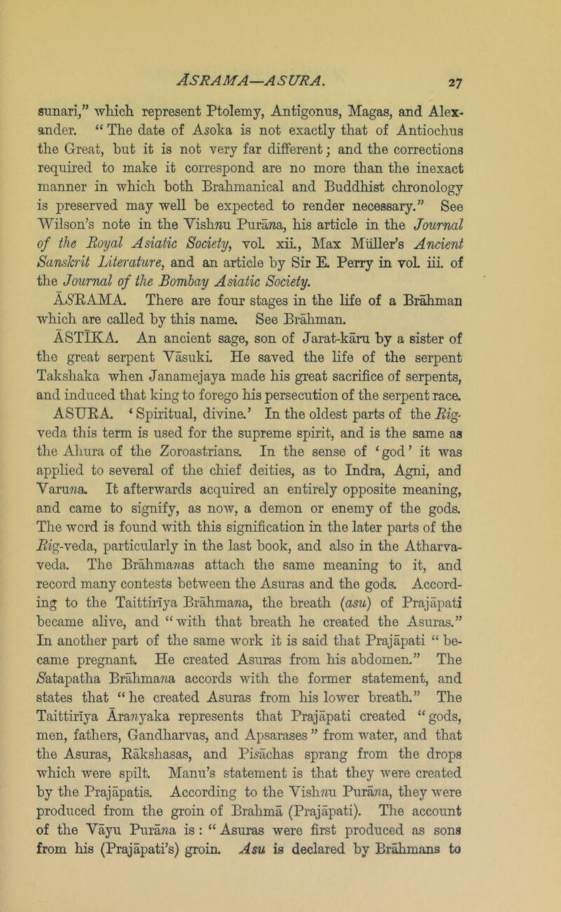 Asrama—asura. sunari,” which represent Ptolemy, Antigonus, Magas, and Alex- ander. “ The date of Asoka is not exactly that of Antiochus the Great, hut it is not very far different; and the corrections required to make it correspond are no more than the inexact manner in which both Brahmanical and Buddhist chronology is preserved may well be expected to render necessary.” See Wilson’s note in the Vishnu PuraTia, his article in the Journal of the Royal Asiatic Society, voL xiL, Max Muller’s Ancient Sanskrit Literature, and an article by Sir K Perry in voL iii of tlie Journal of the Bombay Asiatic Society. ASnAMA. There are four stages in the life of a Brahman which are called by this nama See Brahman. ASTlKA An ancient sage, son of Jarat-karu by a sister of the great serpent VasukL He saved the life of the serpent Takshaka when Janamejaya made his great sacrifice of serpents, and induced that king to forego his persecution of the serpent raca ASURA ‘ Spiritual, divina’ In the oldest parts of the i2ig- veda this term is used for the supreme spirit, and is the same as the Aluira of the Zoroastrians. In the sense of ‘ god ’ it was applied to several of the chief deities, as to Indra, Agni, and Varu7ia It afterwards acquired an entirely opposite meaning, and came to signify, as now, a demon or enemy of the goda The word is found with this signification in the later parts of the Big-veda, particularly in the last book, and also in the Atharva- veda. The Brahmawas attach the same meaning to it, and record many contests between the Asuras and the goda Accord- ing to the TaittirTya Brahmana, the breath (cbsu) of Prajapati became alive, and “with that breath he created the Asuras.” In another part of the same work it is said that Prajapati “ be- came pregnant He created Asuras from his abdomen.” The /Satapatha Brahmarja accords with the former statement, and states that “ he created Asuras from his lower breath.” The Taittiriya Aranyaka represents that Prajapati created “gods, men, fathers, Gandharv^as, and Apsarases ” from water, and that the Asuras, Rakshasas, and Pisachas sprang from the drops which were spilt Manu’s statement is that they “were created by the Prajapatis. According to the Vishnu Purawa, they were produced from the groin of Brahma (Prajapati). The account of the Vayu Purana is: “ Asuras were first produced as sons from his (Prajapati’s) groin. Asu is declared by Brahmans to