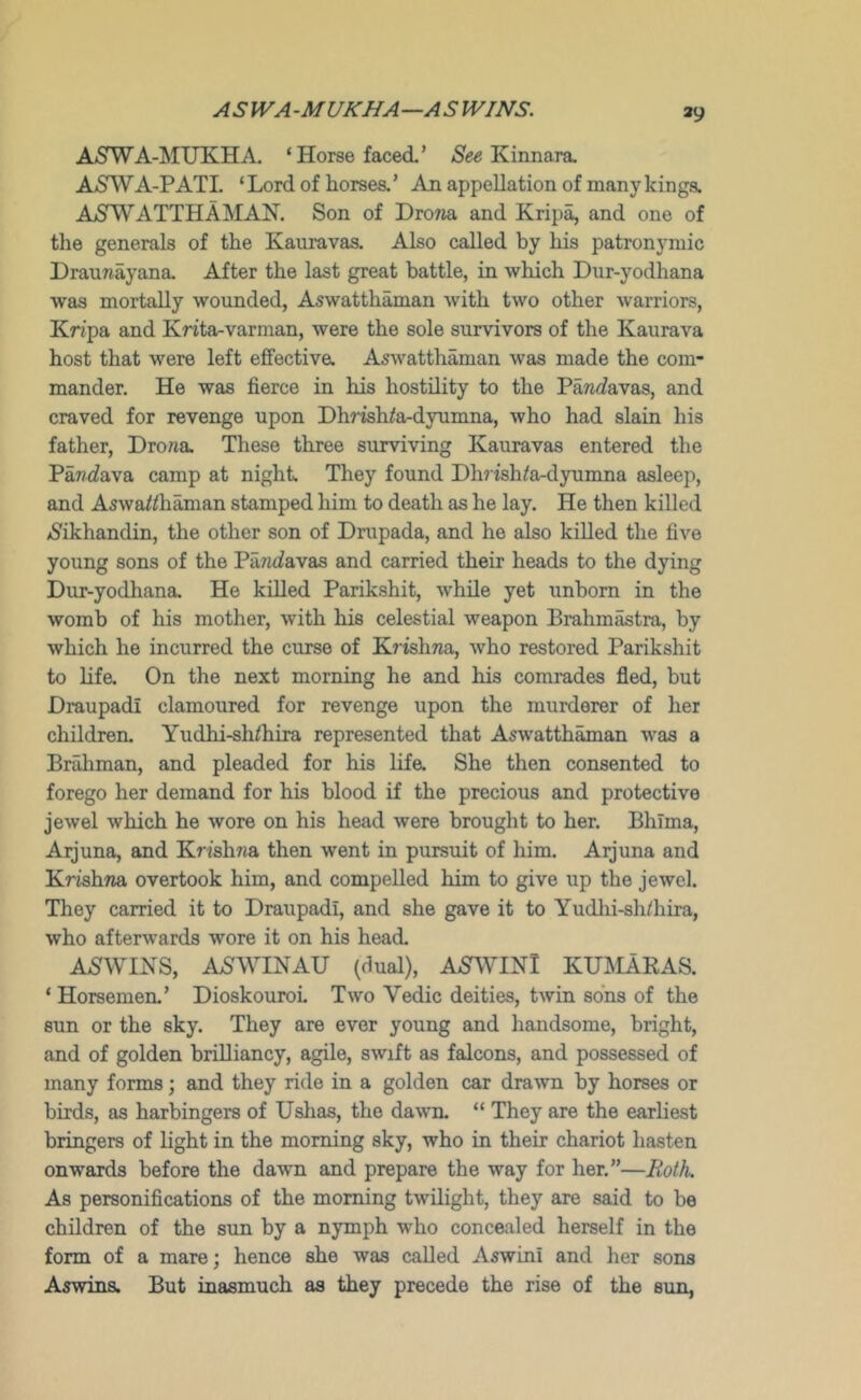 A SIVA -MUKHA—ASWINS. AiSWA-MUKHA. ‘Horse faced’ Kinnara, A5WA-PATL ‘Lord of liorsea’ An appellation of many kinga AjSWATTHAMAN. Son of DroTia and Kripa, and one of the generals of the Kauravas. Also called by his patronymic Draunayana After the last great battle, in which Dur-yodhana was mortally wounded, Aswatth^an with two other warriors, Kr/pa and Krita-varman, were the sole survivors of the Kaurava host that were left effective. Aswatthaman was made the com- mander. He was fierce in his hostility to the Pa7i<favas, and craved for revenge upon Dhrish^a-dyumna, who had slain his father, Drona. These three surviving Kauravas entered the Pawfi^ava camp at night They found Dh7ishte-dyumna asleep, and Aswa^/haman stamped him to death as he lay. He then killed A^ikhandin, the other son of Drupada, and he also killed the five young sons of the Pantfavas and carried their heads to the dying Dur-yodhana. He killed Parikshit, while yet unborn in the womb of his mother, with his celestial weapon Brahmastra, by which he incurred the curse of Kjishna, who restored Parikshit to life. On the next morning he and his comrades fled, but Draupadi clamoured for revenge upon the murderer of her children. Yudhi-sh/hira represented that Aswatth^an was a Brahman, and pleaded for his lifa She then consented to forego her demand for his blood if the precious and protective jewel which he wore on his head were brought to her. Bhlma, Arjuna, and Krishna then went in pursuit of him. Arjuna and Krishna overtook him, and compelled him to give up the jewel. They carried it to Draupadi, and she gave it to Yudlii-shihira, who afterwards wore it on his head. ASWINS, AaSWINAU (dual), A-STVYINl KmiAEAS. ‘ Horsemen.’ Dioskouroi Two Vedic deities, twin sons of the sun or the sky. They are ever young and handsome, bright, and of golden brilliancy, agile, swift as falcons, and possessed of many forms; and they ride in a golden car drawn by horses or birds, as harbingers of Ushas, the dawn. “ They are the earliest bringers of light in the morning sky, who in their chariot hasten onwards before the dawn and prepare the way for her.”—Roth. As personifications of the morning twUight, they are said to be children of the sun by a nymph who concealed herself in the form of a mare; hence she was caUed Aswini and her sons Aswins. But inasmuch as they precede the rise of the sun,