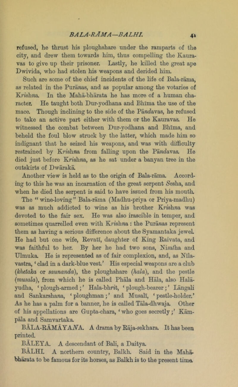 bala-rAma—balhl 4» refused, he thrust his ploughshare under the ramparts of the city, and drew them towards him, thus compelling the Kaura- vas to give up their prisoner. Lastly, he killed the great ape Dwivida, who had stolen his weapons and derided him. Such are some of the chief incidents of the life of Bala-rama, as related in the PuraTias, and as popular among the votaries of KrishTia In the Maha-bharata he has more of a human cha- racter He taught both Dur-yodhana and Bhima the use of the mace. Though inclining to the side of the PaTi^favas, he refused to take an active part either with them or the Kauravas. He witnessed the combat between Dur-yodhana and Bhima, and beheld the foul blow struck by the latter, which made him so indignant that he seized his weapons, and was with difficulty restrained by KnshTia from falling upon the Parkfavas. He died just before Krishna, as he sat under a banyan tree in the outskirts of Dwaraka. Another view is held as to the origin of Bala-rama, Accord- ing to this he was an incarnation of the great serpent Sesha, and when he died the serpent is said to have issued from his mouth. The “ wine-loving ” Bala-rama (Madhu-priya or Priya-madliu) was as much addicted to wine as his brother K7'ish7ia was devoted to the fair sex. He was also irascible in temper, and sometimes quarrelled even with Krishna.: the Puranas represent them as having a serious difference about the Syamantaka jewel He had but one wife, Revati, daughter of King Raivata, and was faithful to her. By her he had two sons, Nisa/ha and Ulmuka. He is represented as of fair complexion, and, as Nila- vastra, ‘ clad in a dark-blue vest’ His especial weapons are a club {khetaka or saunanda), the ploughshare [hala], and the pestle {vmsala), from which he is called Ph^a and Hala, also Hal^ yudha, ‘ plough-armed; ’ Hala-bhrit, ‘ plough-bearer; ’ Langali and Sankarshana, ‘ploughman;’ and Musali, ‘pestle-holder.’ As he has a palm for a banner, he is called T^a-dhwaja. Other of his appellations are Gupta-chara, ‘who goes secretly;’ K^- p^a and Samvartaka, B ALA-RAM A YAJVA. A drama by Raja-sekhara. It has been printed. BALEYA. A descendant of Bali, a Daitya. BALHL A northern country, Balkh. Said in the Maha- bh^ta to be famous for its horses, as Balkh is to the present tima