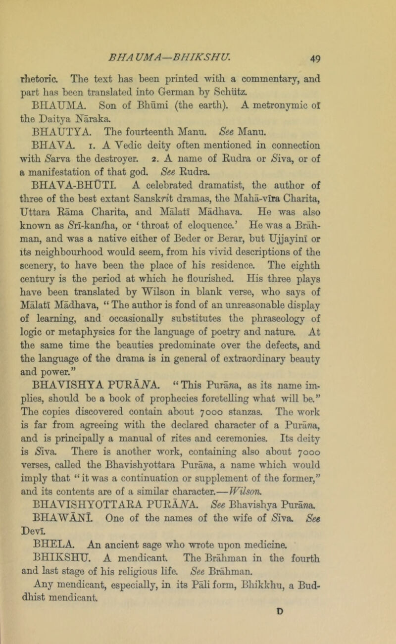 rhetoric. Tlie text has been printed with a commentary, and part lias been translated into German by Schiitz. BIIAUMA. Son of Bhumi (the earth). A metronymic ol the Daitya Naraka. BHAUTYA. The fourteenth Manu. See Manu. BHAVA. I. A Vedic deity often mentioned in connection with SaxvsL the destroyer. 2. A name of Kudra or /Siva, or of a manifestation of that god. See Eudra, BHAVA-BHUTI. a celebrated dramatist, the author of three of the best extant Sanskrit dramas, the Maha-vlra Charita, Uttara Rama Charita, and Malati Madhava. He was also known as /Sri-kaniha, or ‘throat of eloquence.’ He was a Brah- man, and was a native either of Beder or Berar, but Ujjayini or its neighbourhood would seem, from his vivid descriptions of the scenery, to have been the place of his residence. The eighth century is the period at which he flourished. His three plays have been translated by Wilson in blank verse, who says of Malati Madhava, “ The author is fond of an unreasonable display of learning, and occasionally substitutes the phraseology of logic or metaphysics for the language of poetry and natura At the same time the beauties predominate over the defects, and the language of the drama is in general of extraordinary beauty and power.” BHAVISHYA PURAWA. “This PuraTia, as its name im- plies, should be a book of prophecies foretelling what will ba” The copies discovered contain about 7000 stanzas. The work is far from agreeing with the declared character of a PuraTza, and is principally a manual of rites and ceremonies. Its deity is /Siva. There is another work, containing also about 7000 verses, called the Bhavishyottara Purana, a name which would imply that “ it was a continuation or supplement of the former,” and its contents are of a similar character.—WUsotu BHAVISHYOTTARA PURAVA. See Bhavishya PuraTia. BHAWAHL One of the names of the wife of /Siva See DevL BHELA An ancient sage who wrote upon medicine. BHIKSHU. A mendicant The Brahman in the fourth and last stage of his religious life. See Brahman. Any mendicant, especially, in its P^ form, Bhikkhu, a Bud- dhist mendicant D