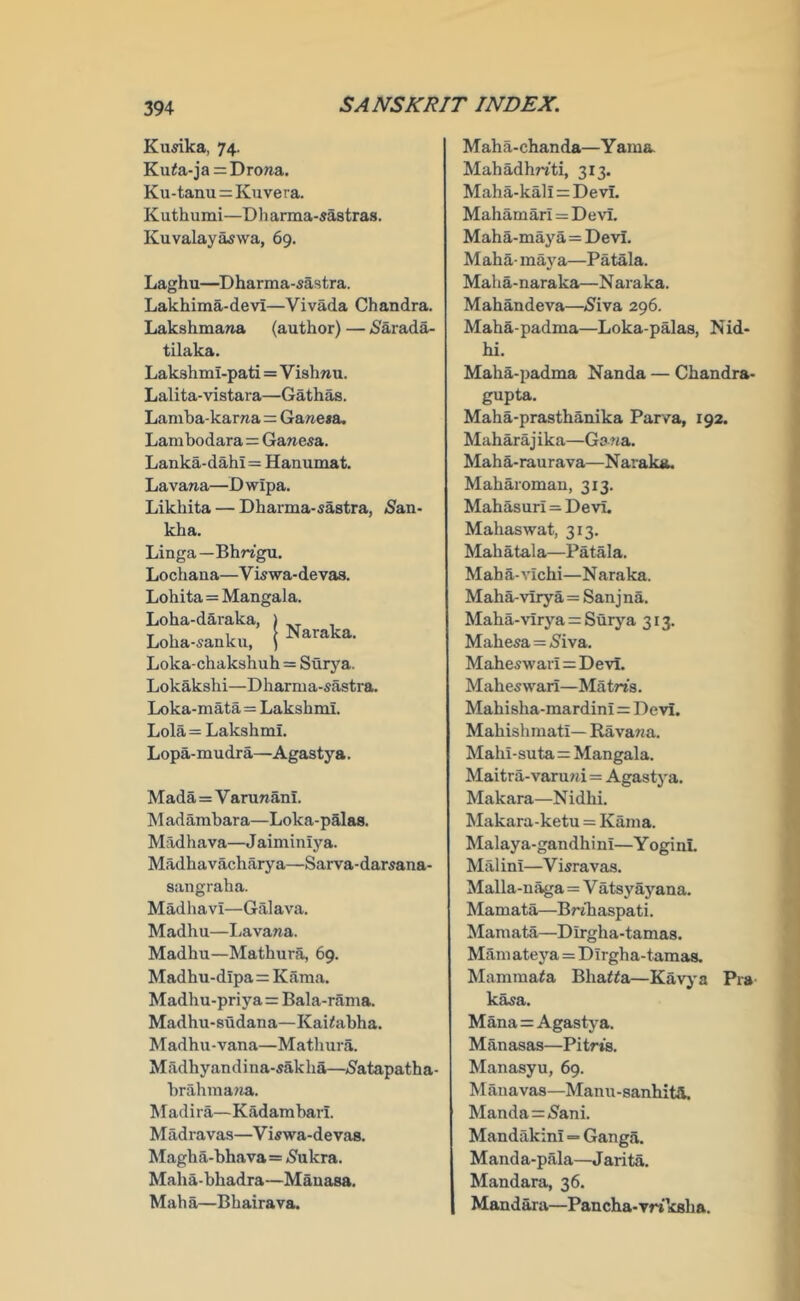 Kusika, 74. Ku<a-ja=Dro»a. Ku-tanu = Kuvera. Kuthumi—Dliarma-sastras. Kuvalay^wa, 69. Laghu—^Dharma-sastra. Lakhima-devi—Vivada Chandra. Lakshmana (author) — <Sarada- tilaka. LakshmI-pati=Vishnu. Lalita-vistara—Gathas. Laniha-karna = Gane«a. Larubodara=Ganesa. Lanka-dahi = Hanumat. Lavana—D wipa. Likhita — Dharma-sastra, Sasi- kha. Linga—Bhrigu. Lochaua—Vkwa-devaa. Lohita=Mangala. Loha-daraka, ) , Loha-.anku. j Naraka. Loka-chakshuh = Surya. Lokakshi—Dharma-sastra. Loka-mata=Lakshmi. Lola= Lakshmi. Lopa-mudra—Agastya. Mada=Varunani. adambara—Loka-palas. Madhava—Jaiminiya. Madhavacharya—Sarva-darMina- sangraha. Madhavi—Galava. Madhu—I^avana. Madhu—Mathura, 69. Madhu-dipa=Kama. Madhu-priya = Bala-rama. Madhu-sudana—Kai^abha. Madhu-vana—Mathura. Madhyandina-sakha—<Satapatha- hrahma?m. Madira—Kadambarl. Madia vas—Viswa-devas. Magha-bhava= (Sukra. Maha-bhadra—Mauasa. Mah a—Bhaira va. Maha-chanda—Yama Mahadhn'ti, 313. Maha-kall = Devi. Mahamari = Devi. Maha-maya=Devi. Maha- maya—Patala. Maha-naraka—Naraka. Mahandeva—^5^iva 296. Maha-padma—Loka-palas, Nid- hi. Maha-padma Nanda — Chandra- gupta. Maha-prasthanika Parva, 192. Maharajika—Gana. Maha-raurava—Naraka. Maharoman, 313. Mahasuri = Devi. Mahaswat, 313. Mahatala—Patala. Maha-vichi—Naraka. Maha-viry a=San j na. Maha-virj’’a = Surya 313. Mahesa = Siva. Maheswari=Devi. Maheswari—Matns. Mahisha-mardini=Devi. Mahishmati— Havana. Mahi-suta=Mangala. Maitra-varuni=Agastya. Makara—N idhi. Makara-ketu = Kama. Malaya-gandhini—YoginL Mai ini—V wravas. Malla-n^a=V atsyayana. Mamata—Bfthaspati. Mamata—Dirgha-tamas. Mam ateya=Dirgha-tamas. Mamma^a Bhatta—Kavya Pra k^a. Mana = Agastya. Manasas—Pitrts. Manasyu, 69. Manavas—Manu-sanhitH. Manda = Sani. Mandakini = Ganga. Manda-pala—Jarita. Mandara, 36. Mandara—Pancha-vriksha.
