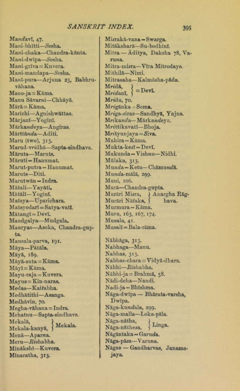 Ma«(favi, 47. Ma/ti-bhitti—^S'esha. Ma^a-chaka—Chandra-kanta. Mani-dwipa—5esha. Mani-griva= Kuvera. Mawi-mandapa—(Sesha. Ma/ii-pura—Arjuna 23, Babhru- vahana. Mano-ja=Kama. Manu Savarni—Chhaya. Mara = Kama. Marichi—Aguishwattas. Marjan!—Y oginL M arkaru/eya—An giras. Marttftnrfa—Aditi. Maru (two), 313. Marud-vridha—Sapta-sindhava. Maruta—Maruts. Maniti — Hanumat. Marut-putra — Hanumat. Maruts—Diti. Marutwan — Indrs. M atali—Y ay ati, Matali—Y oginl. M atsya—U parichara. Matsyodari = Satya-vatl. Matangi = Devi. Maudgalya—Mudgala. Mauryas—Asoka, Chandra-gup- ta. Mausala-parva, 191. Maya—Patala. Maya, 189. Maya-8uta=Kama. Mayi=Kama. Mayu-raja = Kuvera. Mayus = Kin-naras. Medas—Kai<abha. Medhatithi—Asanga. Medhavin, 70. Megha-vahana = Indra. Mehatnu—Sapta-sindhava. Mekala, ) Mekala-kanya, ) Mena—Aparna. Meru—.Btshabha. Minakshi—Kuvera. Mlnaratha, 313. Mekala. Mi5raka-vana — Swarga. Mitakshara—Su-bodhinl. Mitra — Aditya, Daksha 78, Va- nina. Mitra-misra—Vira Mitrodaya. Mithila—Nimi. Mitrasaha—Kalmasha-pada. ..!= DevL Mrt'da, MrtrfanI, Mridu, 70. Mrtganka = Soma. Mrtga-^iras—Sandhya, Yajna. Mn'kanrfa— Markanrfeya. Mftttikavati—Bhoja, Mntyun j aya=<Siva. Mubira=Kama. Mukta-kesi — Devi. Mukunda—Vishnu—Nidhi. Mulaka, 313. Munrfa — Ketu— Chamumfa. Munrfa-mala, 299. Muni, 106. Mura—Chandra-gupta. Murari Miara, ) Anargha Rag- Mu rari Na^aka, J M urmura “ Kama. Muru, 163, 167, 174. Musala, 41. Musali = Bala-rama. hava. Nabhaga, 313. Nabhaga—Manu. Nabhas, 313. N abhas-chara=Vidya-d h ara. N abhi—i2ishabha, Nabhi-ja = Brahma, 58. N adi-deha—Nandi. Nadi-j a—Bhishma. Naga-dwipa — Bharata-varsha, Dwipa. Naga-kunrfala, 299. N aga-malla—Loka-pala. Naga-natha, ) . Naga-nathe^a, } Nagantaka — Garuda. Naga-pasa—V aruna. Nagas — Gandharvas, Janame- jaya.