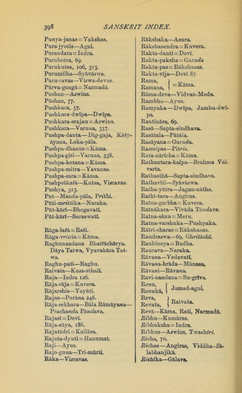 Puny a-j anas = Y akshas. Pura jyotis—Agni. Puraiidara=Indra. Purubotra, 69. Purukutsa, 106, 313. Purumllha—Syavaswa. Puru-lavas—Vwwa-devas. Purva-ganga = Narmada. Pushan—A^wina. Pushan, 77. Pushkara, 57. Pushkara- dwipa—D wipa. Pusbkara-srajau = Aswins. Pushkara—Varuna, 337. Pushpa-danta—Dig-gaja, Katy. ayana, Loka-pala. Pushpa-dhanus=Kama. Pushpa-giri—Varuna, 338. Pushpa-ketana=Kama. Pushpa-mitra—Y avanas. Pushpa-sara = Kama. Pushpotka^a—Kutsa, Vwravas. Pushya, 313. Put—Manda-pala, Pnthi. Puti-mrtttika—Naraka. Put-kari—BhogavatL Put-kari—SaraswatL Raga-la<a=Rati. Raga-vrmta = Kama. Raghunandaua Bha^^acharya. Daya Tatwa, Vyavahara Tat- Ava. Raghu-pati—Raghu. Raivata—Kusa-sthali. Raja—Indra 126. Raja-raja=Kuvera. Raj arshis—Y ayati. Rajas—Purana 246. Raja-sekbara—Bala Raraayana— Prachancfa Panc^ava. Rajasi^DevL Raja-suya, 186. Raj atadri=Kailasa. Raj ata-dy uti=Ilauumat. Raji—Ayus. Rajo-guna—Tri-murti Raka—Vwravas. | Rakshaka—Asura. Rakshasendra = Kuvera. Rakta-danti = Devi. Rakta-paksha = Garurfa Rakta-pas = Raksliasas. Rakta-vija—Devi 87. Rama, Ramana, Rama-deva—Vidvan-Moda. Rambba—Ayus. Ramyaka—Dwipa, Jambu-dwi- pa. Rantinara, 69. Rasa—Sapta-sindhava. Rasatala—Pataia. Rasayana=Garurfa. Rasraipas—Pitrts. Rata-naricha=Kama. Rathantara-kalpa—Bralima Vai- varta. Rathastba—Sapta-sindhava. Rathaviti—iSyav^wa. Ratba-yatra—J agan-natba. Rathi-tara—Angi ras. Ratna-garbha=Kuvera. Ratnakara—Vivada TancJava. Ratna-sanu = Meru. Ratna-varshuka—Pusbpaka. Ratri-charas = Rakshasas. Raudraswa—69, GbritacbL Rauhineya=Budha. Raurava—Naraka. Ravana—V edavatL Ravana-hrada—Manasa, Ravani—Ravana. Ravi-nandana=Su-grfva. Kc»uka. ! jlUivata. Reva—Kama, Rati, Narmada. iJtbhu—Kumaras. Ribhuksha^ Indra. Ribhus—Ajwins, Twasb^rt. i2icha, 70. jBtchas—Angiras, Viddba-^Sa- labhanjika. i2ichika—Galava.