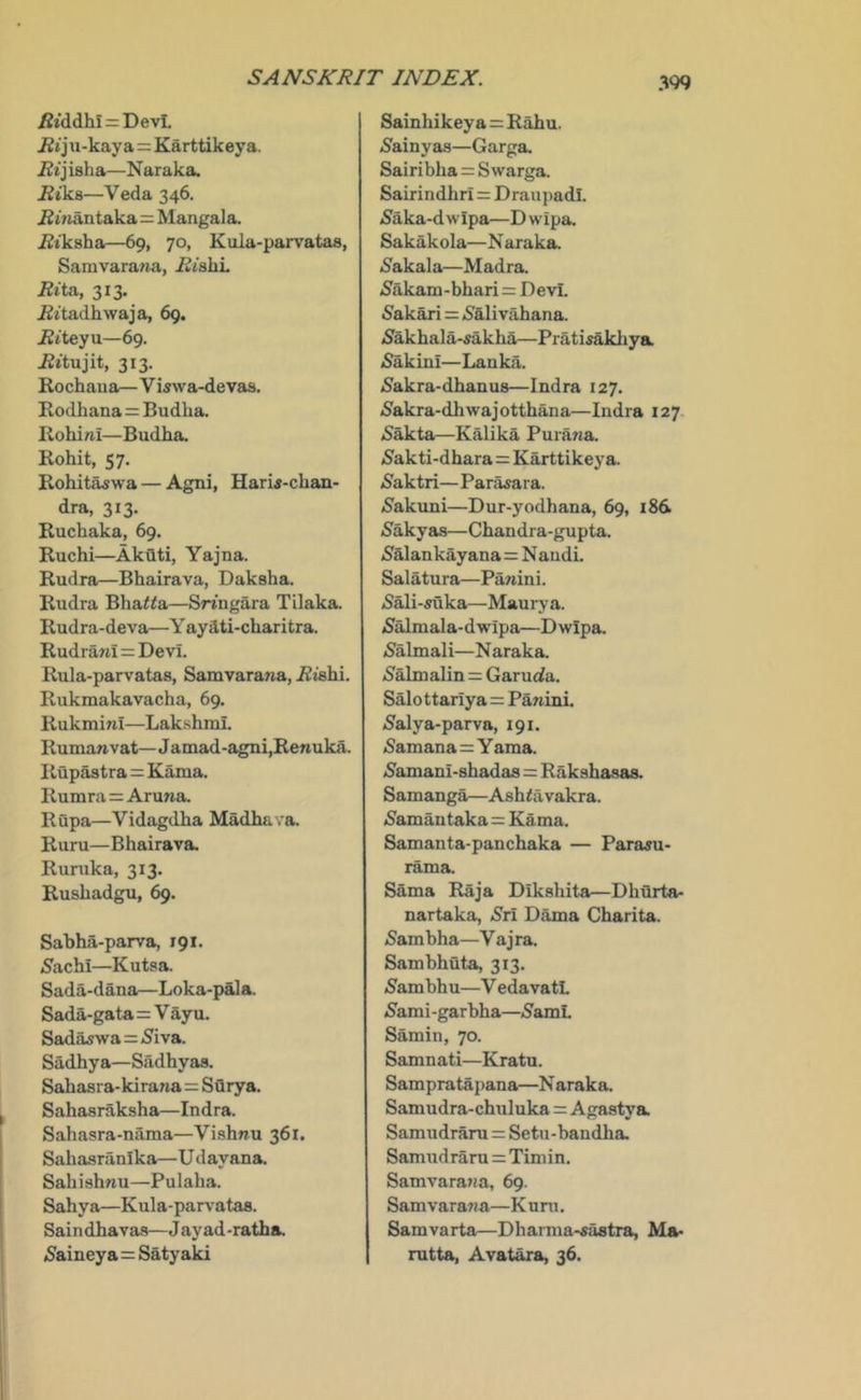 ^tddhi = Devi. ^iju-kaya=Karttikeya. iZtjisha—Naraka. ^iks—Veda 346. i2»iantaka=Mangala. ^tkaha—69, 70, Kula-parvataa, Samvara^ja, i^tsbL /?ita, 313. jBttadhwaja, 69. jRiteyu—69. 313. Rochaua—Viswa-devas. Kodhana=Budha. liohini—Budha. Rohit, 57. Rohitaswa — Agni, Harw-chan- dra, 313. Rucbaka, 69. Ruchi—AkQti, Yajna. Rudra—Bhairava, Daksha. Rudra Bha^^a—SWngara Tilaka. Rudra-deva—Y ayati-charitra. Rudra7a=Devi. Rula-parvatas, Samvarana, i^tsbi. Rukmakavacha, 69. Rukmini—Lakshmi. Ruman vat— Jamad-agni,Renuka. Rupastra = Kama. Rumra=Aruna. Rupa—Vidagdba Madbava. Rum—Bhairava. Runika, 313. Rusbadgu, 69. Sabba-parva, igt. Sachi—Kutsa. Sada-dana—Loka-pala. Sada-gata=V ayu. Sadaswa=(Siva. Sadhya—Sadhyaa. Sahasra-kirana=Sflrya. Sahas raksha—Indra. Sahasra-naraa—Vishnu 361. Sabasranika—U dayana. Sabishnu—Pulaba. Sahya—Kula-parvatas. Saindbavas—Jayad-ratha. (Saineya=Satyaki Sainhikey a=Rabu. (Sainyas—Garga. Sairiblia = S warga. Sairindhri = Drau])adl. (Saka-dwipa—Dwipa. Sakakola—N araka. (Sakala—Madra. (Sakam-bbari = DevL 5akari=(Salivahana. (Sakbala-fakba—Pratisakliya (SakinI—Lanka. (Sakra-dbanus—Indra 127. (Sakra-dhwajotthana—Indra 127, 5akta—Kalika Purana (S'akti-dhara=Karttikeya. (Saktri—Parasara. 5akuni—Dur-yodhana, 69, i8d 5akyas—Cbandra-gupta. 5alankayana= Nandi. Salatura—Panini. (S^i-mka—Maury a. (Salmala-dwipa—Dwipa (Salmali—Naraka. (Salmalin = Garucla. Salottariya=Panini iSalya-parva, 191. (Samana=Y ama. (Samani-sbadas = Raksbasaa Samanga—Ashfavakra. (Samautaka=Kama. Samanta-panchaka — Para^u- rama. Sama Raja Diksbita—Dhilrta- nartaka, >Sri Dama Charita. (Sam bha—V aj ra. Sambhuta, 313. (Sambhu—V edavatL (Sami-garbha—(SamL Samin, 70. Samnati—Kratu. Sampratapana—N araka. Samudra-chuluka = Agastya Samudrara = Setu-bandba Samudraru = Timin. Samvara^ia, 69. Samvarana—K urn. Samvarta—Dharma-«astra, Ma- mtta, Avat^a, 36.