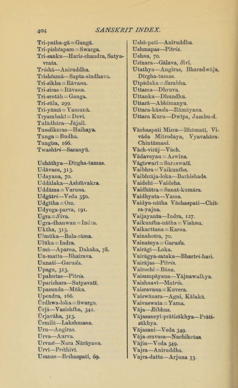 Tri-patha-ga=Ganga. Tri-pisliiapam = Swarga. Tri-sanku—Haris-chandra, Satya- vrata. Trisha—Aniruddha. Trishiama— Sapta-siudhava. Tri-sikha = Ravana. T ri-siras=Ravana. Tri-srotah = Ganga. Tri-sula, 299. Tri-yama=Y aniuna. T lyambaki=Devt T uladhara—J a j ali. TuncJikeras—Haihaya. Tunga=Budha. Tungua, 166. T washtrt—Sarany u. U chathya—Dirgha-tamas. Udavasu, 313. Udayana, 70. U ddalaka—Ashiavakra. U ddama := V aruna. Udgatri—Veda 350. Udgitha^Om. Udyoga-parva, 191. Ugra=(Siva. U gra-dhauwan = Ind ra. Uktha, 313. UI muka—Bala-rama. Uluka=: Indra. Uma—Aparjia, Daksha, 78. U n-mal ta—Bhairava. U nnati—Garucia. Upagu, 313. U pahutas—Pitris. U parichara—Satyavati. U pasunda—Muka. Upendra, 166. U rdhwa-loka=Swarga. Urja—Vasishdia, 342. Urjavaha, 313. Urmilii—Lakshniana. Urn—Angiras. Urva—Aurva. UrvasI—Nara Narayana. U rvi—PrithivL U«anas—B/'ihaspati, 69. U sha-pati—Aniruddha. U shmapas—Pitris. Ushna, 70. U^inara—Galava, »Sivi. Utathya—Angiras, Bharadwaja, Dirgha-tamas. Utpadaka=(S'arabha. U ttama—Dhruva. U ttanka—Dhundhu. U ttara—Abli imany u. U ttara-kanc?a—Ramayana. Uttara Kuru—Dwipa, Jambu-d. Vachaspati Misra—Bhamati, Vi- vada Mitrodaya, Vyavahara- Chintamajti. V ach-viraj —V ach. V adaveyau = Aswins. V agis war! = Sara s watL V aibhra=V aikun <ha. Vaibhraja-loka—Barhishads. V aidehi—V aideha. V aidhatra=Sanat-kumara. V aidhyata—Y ania. Vaidya-uatha Vachaspati—Chit- ra-yajna. Vaijayanta—Indra, 127. Vaikuntha-natha = Vishnu, V aikar ttana=Kama. Vainahotra, 70. V ainateya=Garurfa. V airagi—Loka. V airagya-sataka—Bhartri-hari. V airaj as—Pitn's. V airochi = Bana. V ai^mpayana—Y aj nawalkya. V aishjiavi—Matris. V aisravana=Kuvera. Vaiswanara—Agni, Kalaka. V aivas wata=Y ama. Viija—i2ibhus. V ii j asaneyi-pratisakhya—Prati- sakhya. Vajasani—Veda 349. V a j a-sravasa—N achikc taa. V a j in—V eda 349. Vajra—Aniruddha. V'ajra-datta—Arjuna 33.