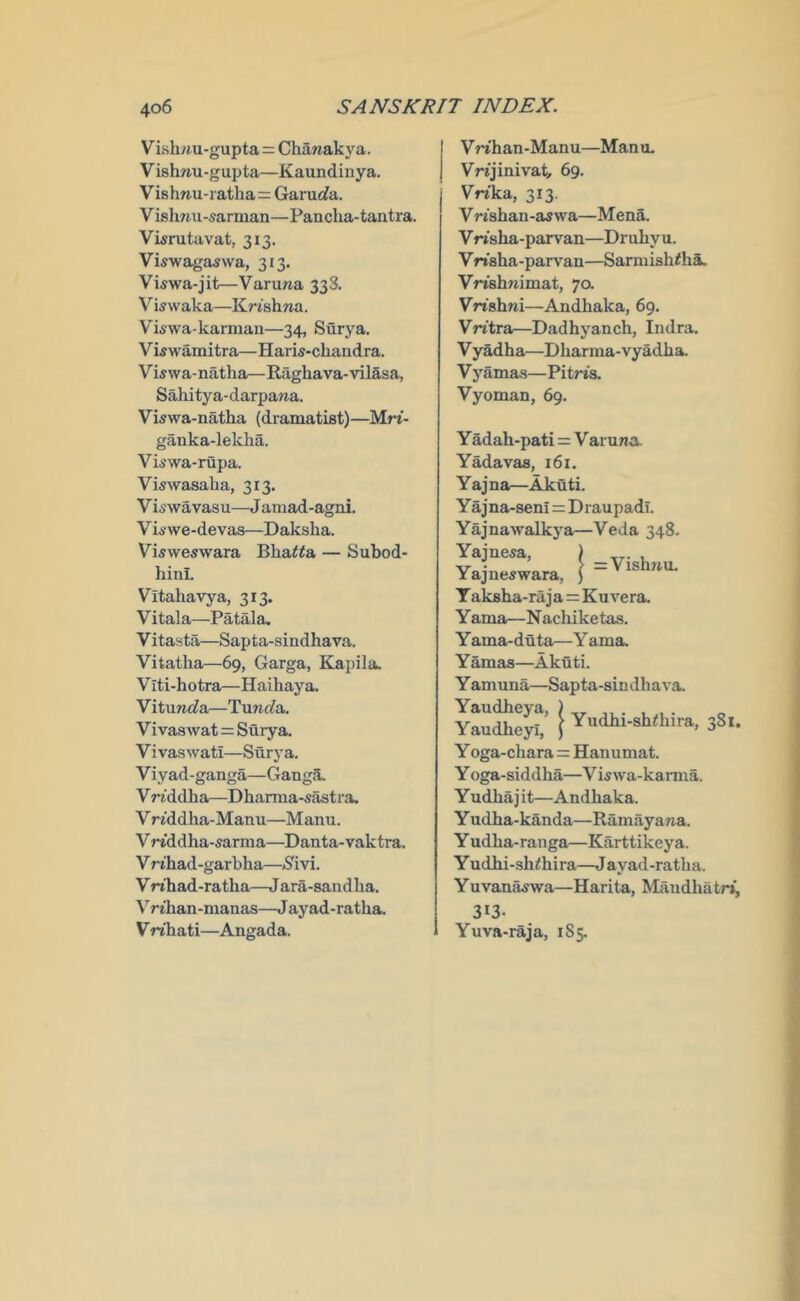 Vish/m-guptar: Chanakya. Vish/iu-gupta—Kaundinya. Vishnu-ratha= Garurfa. Vishnu-sarman—Pancha-tantra. Visrutavat, 313. Viswagaswa, 313. Viswa-jit—Varu/ia 338. Viswaka—Krishna. Viswa-karmau—34, Surya. Vwwamitra—Haris-chandra. Vwwa-natha—Raghava-vilasa, Sahitya-darpana. Viswa-natha (dramatist)—Mrt- ganka-lekha. Viswa-rupa. Viswasaha, 313. V iswavasu—J aniad-agni. Viswe-devas—Daksha. Visweswara Bha^^a — Subod- hini. Vitahavya, 313. Vitala—Patala, Vitasta—Sapta-sindhava. Vitatha—69, Garga, Kapila. V iti-hotra—Haihaya. V itunc?a—Tunc?a. Vivaswat = Surya. V ivas wati—Surya. Viyad-ganga—Ganga. Vriddha—Dharma-sastra. V riddha-Manu—Manu. Vn'ddha-sarma—Danta-vaktra. V rihad-garbha—»8ivi. V nhad-ratha—J ara-sandba. Vrihan-manas—J ayad-ratba. V rihati—Angada. VWhan-Manu—Mano. Vrnjinivat, 69. Vrika, 313. Vn'sban-aswa—Mena. V n'sha-parvan—Dr uby u. Vrtsha-parvan—Sarmishiha. Vrwhnimat, 70. Vrishni—Andhaka, 69. Vn'tra—Dadhyanch, Indra. V yadha—Dbarma-vyadba. V yamas—Pitris. Vyoman, 69. Y adah-pati = V aruna YMavas, 161. Yajna—Akuti. Yajna-seni = Draupadi. Yajnawalkya—Veda 348. Vishnu. Yajnesa, ) _ Yajneswara, ) ~ Y aksha-raj a=Kuvera. Yama—Nachiketas. Y ama-duta—Y ama. Y amas—Akuti. Y amuna—Sapta-sin dhava. YauSey^’ i Yudbi-shdiira, 381. Y oga-chara=Hauumat. Y oga-siddha—V is wa-kamia. Yudba j it—Andhaka. Y udha-kanda—Ramayana. Y udba-ranga—Karttikeya. Y udbi-sh^hira—J ayad -ratba. Yuvanaswa—Harita, Maudhatr*, 313- Yuva-raja, 185.