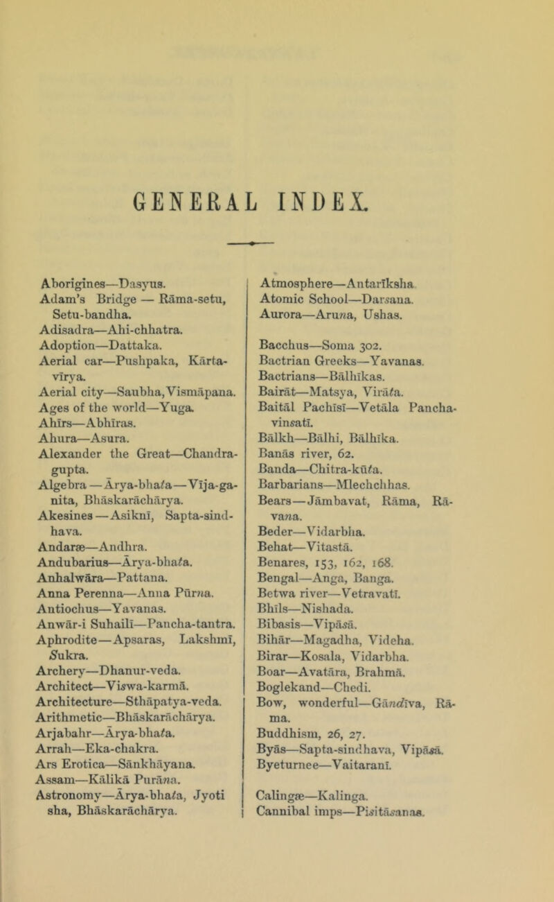 GENERAL INDEX Aborigines—Dasyus. Adam’s Bridge — Rama-setu, Setu-bandha. Adisadro—Ahi-chhatra. Adoption—Dattaka. Aerial car—Pushpaka, Karta- virya. Aerial city—Saubha,Vismapana. Ages of the world—Yuga. Ahirs—Abhiras. Ahura—Asura. Alexander the Great—Chandra- gupta. Algebra—Arya-bha^a—Vija-ga- nita, Bhaskaracharya. Akesines — Asiknl, Sap ta-sind - hava. Andarse—Andhra. Andubarius—Arj'a-bha<a. AnhalwSra—Pattana. Anna Perenna—Anna Puma. Antiochus—Y avanas. Anwar-i Suhaili—Pancha-tantra. Aphrodite—Apsaras, Lakshinl, iSukra. Archery—Dhanur-veda. Architect—V iswa-karmft. Architecture—Sthapatya-veda. Arithmetic—Bhaskanicharya. Arjabahr—Arya-bha^a. Arrah—Eka-chakra. Ars Erotica—Sankhayana. Assam—Kiilika Purana. Astronomy—Arya-bhaia, Jyoti sha, Bhiiskarachflrj'a. j Atmosphere—Antaiiksha Atomic School—Darsaua. Aurora—Aruna, Ushas. Bacchus—Soma 302. Bactrian Greeks—Yavanas. Bactrians—Balhikas. Bairat—Matsya, Virata. Baital PachisI—Vetala Pancha- vinsatL Balkh—Biilhi, Balhika. Ban^ river, 62. Banda—Chitra-ku^a. Barbarians—NUechchhas. Bears—Jambavat, Rama, Ra- vana. Beder—Vidarbha. Behat—Vitasta. Benares, 153, 162, 168. Bengal—Anga, Banga. Betwa river—Vetravatl. Bhils—Nishada. Bibasis—Vipiisa. Bihar—Magadha, Videha. Birar—Kosala, Vidarbha. Boar—Avatara, Brahmii. Boglekand—Chedi. Bow, wonderful—Ganrfiva, R^ ma. Buddhism, 26, 27. Byas—Sapta-sindhava, Vipasa. Byeturnee—Vaitaranl. Calingae—Kalinga. Cannibal imps—Pwita^anas.