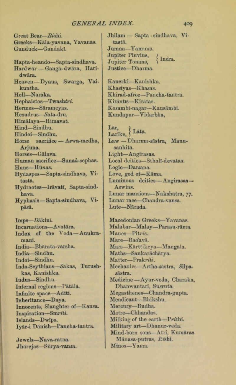 Great Bear—iZishi. Greeks—Kala-yavana, Yavaiias. Gunduck—Gandaki. Hapta-heando—Sapta-sindhava. Hard war — Gauga- dwara, Hari- dwara. Heaven—Dyaus, Swarga, Vai- kun^ha. Hell—Naraka. Hephaistos—Twash<r». Hermes—Sarameyas. Hesudrus—6’ata-dru. Himalaya— H imavat. Hind—Sindbu. H indoi—Sindbu. Horse sacrifice — Aawa-medha, Arjuna. Horses—Galava. Human sacrifice—SunaA-sephas. Huns—Hunas. Hydaspes—Sapta-sindhava, Vi- tasta. Hydraotes—Inivati, Sapta-sind- hava. Hyphasis—Sapta-sindhava, Vi- pa^. Jhilam — Sapta - sindhava, Vi- tastn. Jumna—Y am una. Jupiter Pluvius, | Jupiter Tonans, \ J ustice—Dharma. Kanerki—Kanishka. Khaxiyas—Khanis. Khirad-afroz—Pancha-tantra. Kirantls—Kiratas. Kosambi-nagar—Kausambi. Kundapur—Vidarbha, J Lata. Lar, Larike, Law — Dharma-sastra, Manu- sanhita. Light—Angirasas. Local deities—Sthali-devatas. Logic—Darsan a. Love, god of—Kama. Luminous deities—Angirasas— Aswins. Lunar mansions—Nakshatra, 77. Lunar race—Chandra-vansa. Lute—Narada. Imps—Dakinl. Incarnations—AvatSra. Index of the Veda—Anukra- mani. India—Bharata-varsha. India—Sindhu. Indoi—Sindhu. Indo-Scythians—(Sakas, Turush- kas, Kanishka. Indus—Sindhu. Infernal regions—Patala. Infinite space—Aditi. Inheritance—Daya. Innocents, Slaughter of—Kansa. Inspiration—Smr»ti. Islands—Dwipa. lyar-i Danish—Pancha-tantra. Jewels—N ava-ratna. J harej as—Surya-vansa. Macedonian Greeks—Yavanas. Malabar—Malay—Parasu-rama Manes—Pitn’s. Mare—Ba</ava. Mars—Ka rtti keya— Mangal a. Maths—Sankaracharj-^a. Matter—PrakWti. Mechanics—Artha-sustra, 5i]pa- sastra. Medicine—Ayur-veda, Charaka, Dhanwantari, Siismta. Megasthenes—Chandra-gupta. Mendicant—Bhikshu. Mercury—Budha. Metre—Chhanda.‘». Milking of the earth—Prtthi. Military art—Dhanur-veda. Mind-boni sons—Atri, Kumdras Manasa-putras, i?/shi. Minos—Yama.