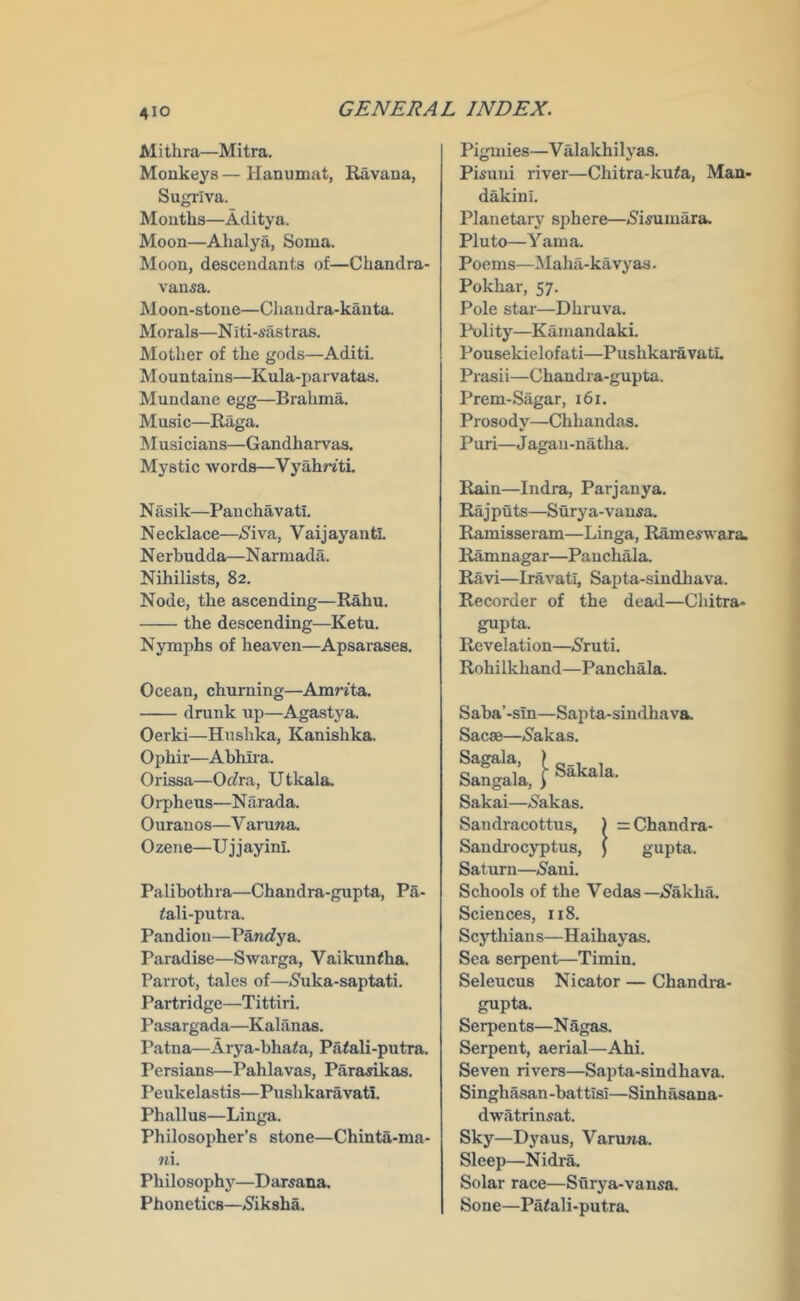Mithra—Mitra. Monkeys—Hanumat, Ravana, Sugriva. Mouths—Aditya. Moon—Ahalya, Soma. Moon, descendants of—Chandra- vansa. M oon-stone—Chan dra-kauta. Morals—N iti-sastras. Mother of the gods—Aditi. Mountains—Kula-parvatas. Mundane egg—Brahma. Music—Raga. M usicians—Gandharvas. Mystic words—Vyah^i'ti N asik—Pan chavati. Necklace—>S^iva, VaijayantL N erhudda—N armada. Nihilists, 82. Node, the ascending—Rahu. the descending—Ketu. Nymphs of heaven—Apsarases. Ocean, churning—Amrita. drunk up—Agastj-a. Oerki—Hushka, Kanishka. Ophir—Abhira. Orissa—Orfra, Utkala. Orpheus—Narada. Ourauos—V aruTia. Ozene—Ujjayini. Palibothra—Chandra-gupta, Pa- fali-putra. Pandion—Paruiya. Paradise—Swarga, Vaikuntha. Parrot, tales of—<8uka-saptati. Partridge—Tittiri. Pasargada—Kaliinas. Patna—Arya-bhata, PiKali-putra. Persians—Pahlavas, Parasikas. Peukelastis—Pushkaravati. Phallus—Liuga. Philosopher’s stone—Chinta-ma- ni. Philosophy—Darsana. Phonetics—(Siksha. Pigmies—V illakhilyas. Pi^uiii river—Chitra-ku^a, Man- dakini. Planetary sphere—5'isumara. Pluto—Yama. Poems—l\Iaha-kavy as. Pokhar, 57. Pole star—Dhruva. Polity—Kamandaki. Pousekielofati—PushkaravatL Prasii—Chandra-gupta. Prem-Sagar, 161. Prosody—Chhandas. Puri—J agaii-natha. Rain—Indra, Parjanya. Raj puts—Sury a-vausa. Ramisseram—Linga, Rame^wara. Ramnagar—Pauchala. Ravi—Iravati, Sapta-sindhava. Recorder of the dead—Chitra- gupta. Revelation—<Sruti. Rohi Ikhand—Panchala. Sakala. Saba’-sin—Sapta-sindhava. Sacae—j^akas. Sagala, Sangala, j Sakai—^akas. Sandracottus, Sandi'ocyptus, Saturn—»8ani. Schools of the Vedas—jSakha. Sciences, 118. Scjd;hians—Haihayas. Sea serpent—Timin. Seleucus Nicator — Chandra- = Chandra- gupta. gupta. Serpents—Nagas. Serpent, aerial—Ahi. Seven rivers—Sapta-sindhava. Singha.san -bat tisi—Sinhasana- dwatrinsat. Sky—Dyaus, Varuna. Sleep—Nidra. Solar race—Surya-vansa. Sone—Patali-putra