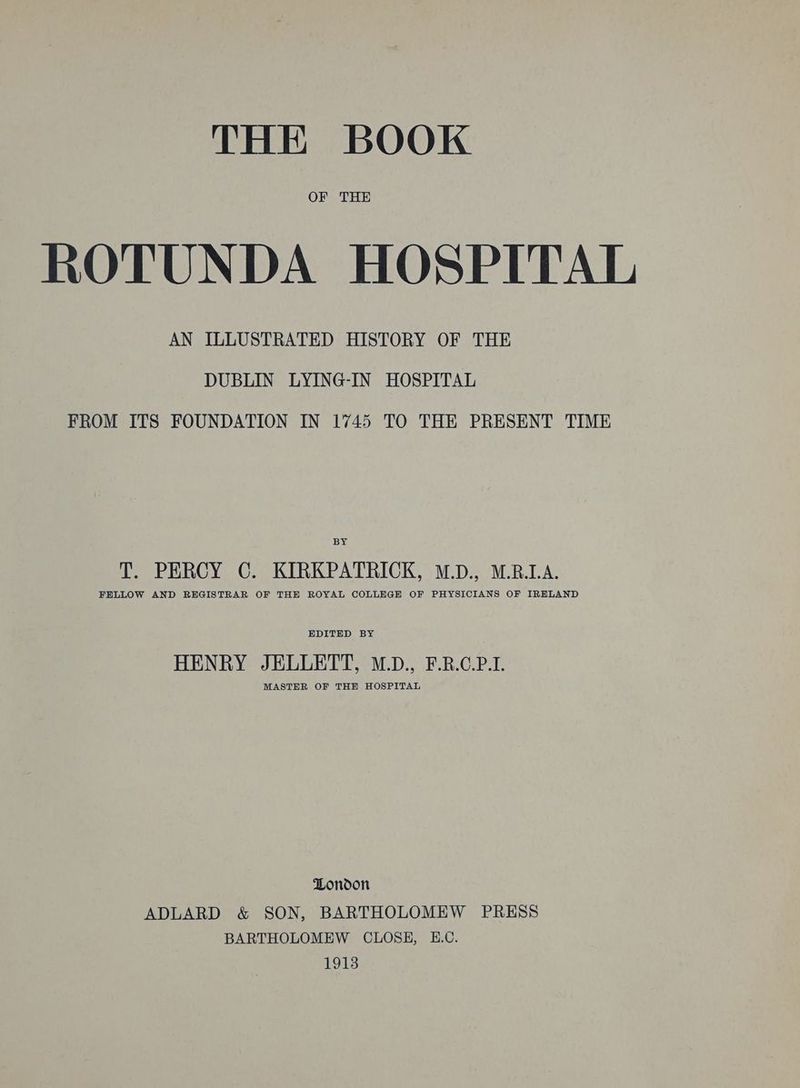 OF THE ROTUNDA HOSPITAL AN ILLUSTRATED HISTORY OF THE DUBLIN LYING-IN HOSPITAL FROM ITS FOUNDATION IN 1745 TO THE PRESENT TIME BY T. PERCY C. KIRKPATRICK, M.D., M.R.I.A. FELLOW AND REGISTRAR OF THE ROYAL COLLEGE OF PHYSICIANS OF IRHLAND EDITED BY HENRY JELLETT, M.D., F.R.C.P.I. MASTER OF THE HOSPITAL London ADLARD &amp; SON, BARTHOLOMEW PRESS BARTHOLOMEW CLOSE, E.C. 1913