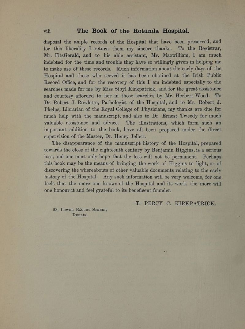 disposal the ample records of the Hospital that have been preserved, and for this liberality I return them my sincere thanks. To the Registrar, Mr. FitzGerald, and to his able assistant, Mr. Macwilliam, I am much indebted for the time and trouble they have so willingly given in helping me to make use of these records. Much information about the early days of the Hospital and those who served it has been obtained at the Irish Public Record Office, and for the recovery of this I am indebted especially to the searches made for me by Miss Sibyl Kirkpatrick, and for the great assistance and courtesy afforded to her in those searches by Mr. Herbert Wood. To Dr. Robert J. Rowlette, Pathologist of the Hospital, and to Mr. Robert J. Phelps, Librarian of the Royal College of Physicians, my thanks are due for much help with the manuscript, and also to Dr. Ernest Tweedy for much valuable assistance and advice. The illustrations, which form such an important addition to the book, have all been prepared under the direct supervision of the Master, Dr. Henry Jellett. The disappearance of the manuscript history of the Hospital, prepared towards the close of the eighteenth century by Benjamin Higgins, is a serious loss, and one must only hope that the loss will not be permanent. Perhaps this book may be the means of bringing the work of Higgins to light, or of discovering the whereabouts of other valuable documents relating to the early history of the Hospital. Any such information will be very welcome, for one feels that the more one knows of the Hospital and its work, the more will one honour it and feel grateful to its beneficent founder. T. PERCY C. KIRKPATRICK. 23, LowER BAceot STREET, DUBLIN.