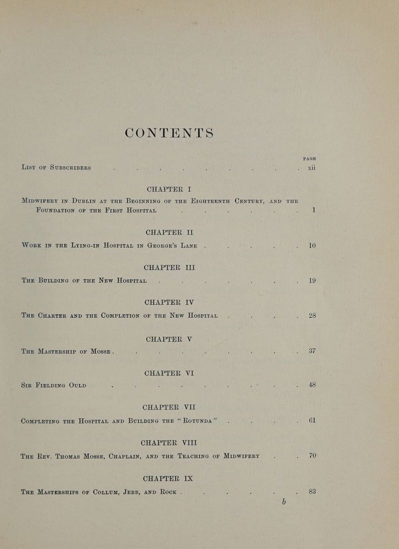 CONTENTS PAGE List or SUBSCRIBERS : ; : p : ; i i PR: CHAPTER I Mipwirrry In Dusuin at THE Breainnine or tHe EiaguTrEenta CENTURY, AND THE FounDATION oF THE First Hosgprran : , : 4 , ; i CHAPTER II Work IN THE Lyina-1n Hospitan In Groranr’s LANE . : ; ; : 10 CHAPTER III Tue Buinpine or tHe New Hospiraru ; ; ; : : : ees CHAPTER IV Tur CHARTER AND THE COMPLETION oF THE NEw Hospirat. : : Wess) CHAPTER V Tue Masrersuie or Mosse. : : ; k : F , bait CHAPTER VI Sir Firtpine Ovunip ; : : 4 , ; y : . A8 CHAPTER VII ComPLueTiInGc THE HosprraL AND BuILDING THE “ RotunDA” : ; ; Gl CHAPTER VIII Tur Rev. THomas Mosszt, CHAPLAIN, AND THE TEACHING OF MIDWIFERY ; Cr U CHAPTER IX Tor Mastrersuirs or CoLttuMm, JEBB, AND Rock . ‘ : : F ae asia!