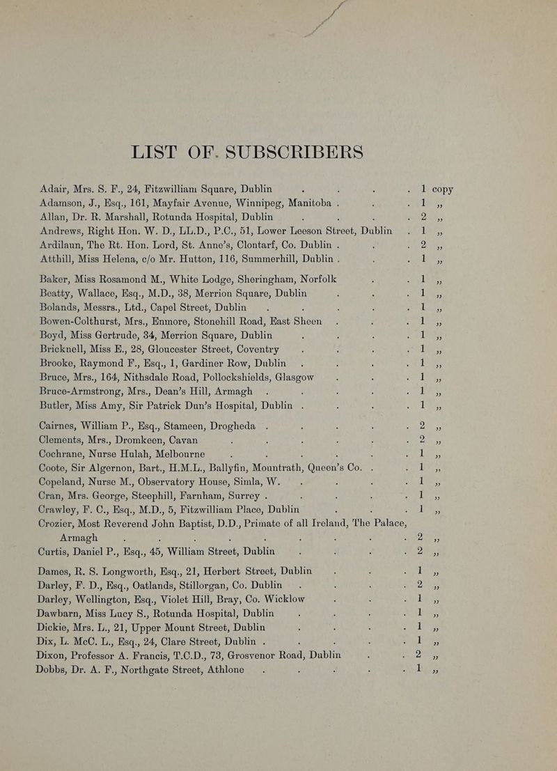 LIST OF. SUBSCRIBERS Adamson, J., Esq., 161, Mayfair Avenue, Winnipeg, Manitoba . Allan, Dr. R. Marshall, Rotunda Hospital, Dublin Andrews, Right Hon. W. D., LL.D., P.C., 51, Lower Leeson Sines, Dublin Ardilaun, The Rt. Hon. Lord, St. Anne’s, Clontarf, Co. Dublin . Atthill, Miss Helena, c/o Mr. Hutton, 116, Summerhill, Dublin . Baker, Miss Rosamond M., White Lodge, Sheringham, Norfolk Beatty, Wallace, Esq., M.D., 38, Merrion Square, Dublin Bolands, Messrs., Ltd. once) Street, Dublin Bowen- Colthurst, Mrs., Enmore, Stonehill Road, East Sheen Boyd, Miss Gertrude, 34, Merrion Square, Dublin Bricknell, Miss E., 28, Gloucester Street, Coventry Brooke, Raymond F., Esq., 1, Gardiner Row, Dublin Bruce, Mrs., 164, Nithsdale Road, Pollockshields, Glasgow Bruce-Armstrong, Mrs., Dean’s Hill, Armagh : Butler, Miss Amy, Sir Patrick Dun’s Hospital, Dublin . Cairnes, William P., Esq., Stameen, Drogheda Clements, Mrs., Dromkeen, Cavan Cochrane, Nese Hulah, Melbourne Coote, Sir Algernon, Bart., H.M.L., Ballyfin, Aonntbath: Guad s Co. Copeland, Nurse M. eS Ubaerratory House, Simla, W. Cran, Mrs. George, Steephill, Farnham, Surrey . Armagh Curtis, Daniel P., Esq., 45, William Street, Dabiva Dames, R. 8S. Longworth, Hsq., 21, Herbert Street, Dublin Darley, F. D., Hsq., Oatlands, Stillorgan, Co. Dublin Darley, Wellington, Hsq., Violet Hill, Bray, Co. Wicklow Dawbarn, Miss Lucy S., Rotunda Hospital, Dublin Dickie, Mrs, L., 21, Upper Mount Street, Dublin Dix, L. McC. L., Esq., 24, Clare Street, Dublin . Dixon, i ae A. Francis, T.C.D., 73, Grosvenor Road, Dublin Dobbs, Dr. A. F., Northgate Street, Athlone ; (ee I cee cee ee = DO — NO — — bo bo ee a NCO a) a SO a a Oo ee Co