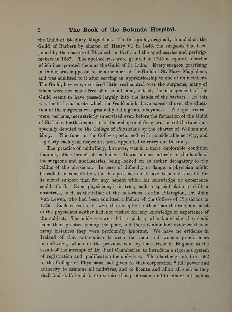 the Guild of St. Mary Magdalene. To this guild, originally founded as the Guild of Barbers by charter of Henry VI in 1446, the surgeons had been joined by the charter of Elizabeth in 1576, and the apothecaries and periwig- makers in 1687. The apothecaries were granted in 1745 a separate charter which incorporated them as the Guild of St. Luke. Every surgeon practising in Dublin was supposed to be a member of the Guild of St. Mary Magdalene, and was admitted to it after serving an apprenticeship to one of its members. The Guild, however, exercised little real control over the surgeons, many of whom were not made free of it at all, and, indeed, the management of the Guild seems to have passed largely into the hands of the barbers. In this way the little authority which the Guild might have exercised over the educa- tion of the surgeons was gradually falling into abeyance. The apothecaries were, perhaps, more strictly supervised even before the formation of the Guild of St. Luke, for the inspection of their shops and drugs was one of the functions specially deputed to the College of Physicians by the charter of William and Mary. This function the College performed with considerable activity, and regularly each year inspectors were appointed to carry out this duty. The practice of midwifery, however, was in a more deplorable condition than any other branch of medicine. It was almost entirely in the hands of the surgeons and apothecaries, being looked on as rather derogatory to the calling of the physician. In cases of difficulty or danger a physician might be called in consultation, but his presence must have been more useful for its moral support than for any benefit which his knowledge or experience could afford. Some physicians, it is true, made a special claim to skill in obstetrics, such as the father of the notorious Letitia Pilkington, Dr. John Van Lewen, who had been admitted a Fellow of the College of Physicians in 1729. Such cases as his were the exception rather than the rule, and most of the physicians neither had, nor wished for, any knowledge or experience of the subject. The midwives were left to pick up what knowledge they could from their practice among the poor, and there is abundant evidence that in many instances they were profoundly ignorant. We have no evidence in Ireland of that antagonism between the men and women practitioners in midwifery which in the previous century had arisen in England as the result of the attempt of Dr. Paul Chamberlen to introduce a rigorous system of registration and qualification for midwives. The charter granted in 1692 to the College of Physicians had given to that corporation “ full power and authority to examine all midwives, and to license and allow all such as they shall find skilful and fit to exercise that profession, and to hinder all such as