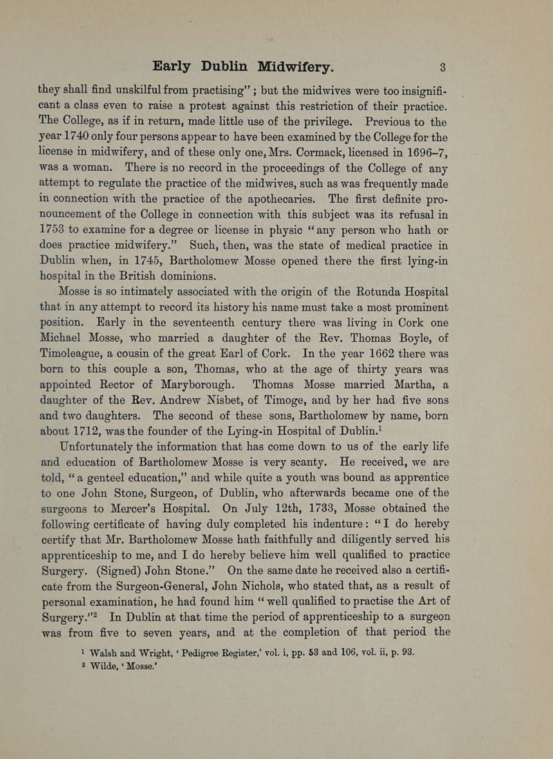 they shall find unskilful from practising” ; but the midwives were too insignifi- cant a class even to raise a protest against this restriction of their practice. The College, as if in return, made little use of the privilege. Previous to the year 1740 only four persons appear to have been examined by the College for the license in midwifery, and of these only one, Mrs. Cormack, licensed in 1696-7, was a woman. There is no record in the proceedings of the College of any attempt to regulate the practice of the midwives, such as was frequently made in connection with the practice of the apothecaries. The first definite pro- nouncement of the College in connection with this subject was its refusal in 1753 to examine for a degree or license in physic “any person who hath or does practice midwifery.” Such, then, was the state of medical practice in Dublin when, in 1745, Bartholomew Mosse opened there the first lying-in hospital in the British dominions. Mosse is so intimately associated with the origin of the Rotunda Hospital that in any attempt to record its history his name must take a most prominent position. Harly in the seventeenth century there was living in Cork one Michael Mosse, who married a daughter of the Rev. Thomas Boyle, of Timoleague, a cousin of the great Harl of Cork. Inthe year 1662 there was born to this couple a son, Thomas, who at the age of thirty years was appointed Rector of Maryborough. Thomas Mosse married Martha, a daughter of the Rev. Andrew Nisbet, of Timoge, and by her had five sons and two daughters. The second of these sons, Bartholomew by name, born about 1712, was the founder of the Lying-in Hospital of Dublin. Unfortunately the information that has come down to us of the early life and education of Bartholomew Mosse is very scanty. He received, we are told, ‘a genteel education,” and while quite a youth was bound as apprentice to one John Stone, Surgeon, of Dublin, who afterwards became one of the surgeons to Mercer’s Hospital. On July 12th, 1733, Mosse obtained the following certificate of having duly completed his indenture: “I do hereby certify that Mr. Bartholomew Mosse hath faithfully and diligently served his apprenticeship to me, and I do hereby believe him well qualified to practice Surgery. (Signed) John Stone.” On the same date he received also a certifi- cate from the Surgeon-General, John Nichols, who stated that, as a result of personal examination, he had found him “ well qualified to practise the Art of Surgery.”? In Dublin at that time the period of apprenticeship to a surgeon was from five to seven years, and at the completion of that period the 1 Walsh and Wright, ‘ Pedigree Register,’ vol. i, pp. 53 and 106, vol. ii, p. 93. 2 Wilde, ‘ Mosse.’