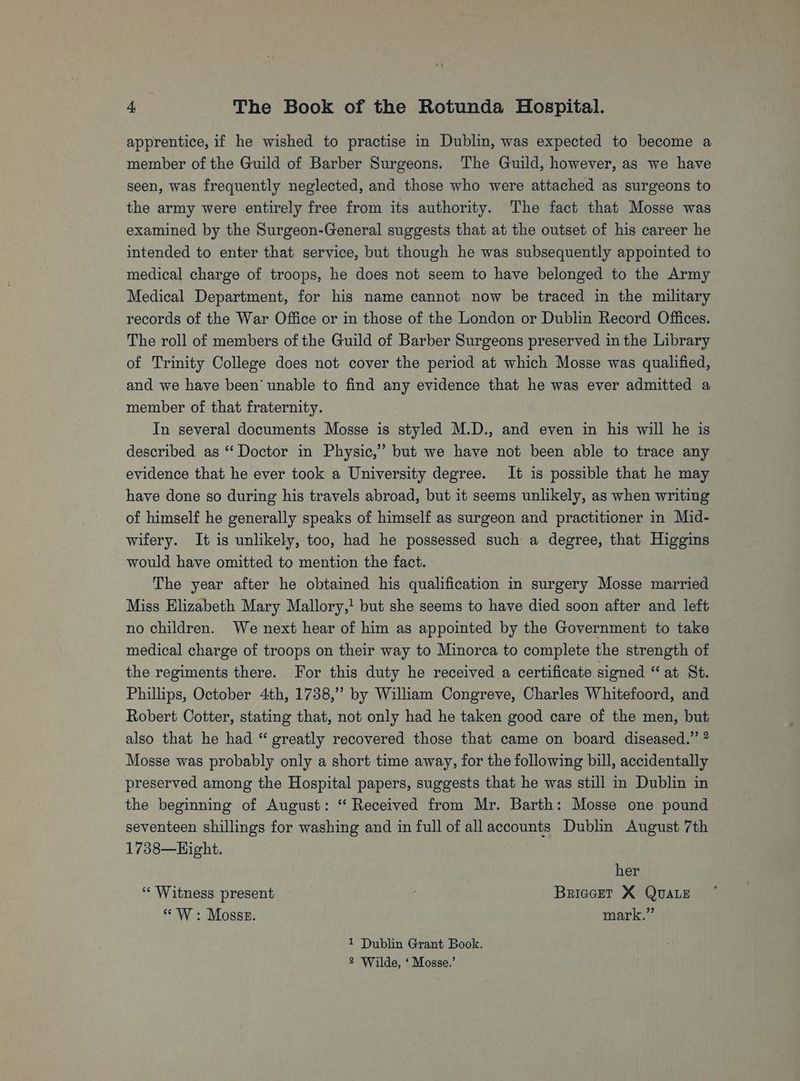 apprentice, if he wished to practise in Dublin, was expected to become a member of the Guild of Barber Surgeons. The Guild, however, as we have seen, was frequently neglected, and those who were attached as surgeons to the army were entirely free from its authority. The fact that Mosse was examined by the Surgeon-General suggests that at the outset of his career he intended to enter that service, but though he was subsequently appointed to medical charge of troops, he does not seem to have belonged to the Army Medical Department, for his name cannot now be traced in the military records of the War Office or in those of the London or Dublin Record Offices. The roll of members of the Guild of Barber Surgeons preserved in the Library of Trinity College does not cover the period at which Mosse was qualified, and we have been’ unable to find any evidence that he was ever admitted a member of that fraternity. In several documents Mosse is styled M.D., and even in his will he is described as “ Doctor in Physic,” but we have not been able to trace any evidence that he ever took a University degree. It is possible that he may have done so during his travels abroad, but it seems unlikely, as when writing of himself he generally speaks of himself as surgeon and practitioner in Mid- wifery. It is unlikely, too, had he possessed such a degree, that Higgins would have omitted to mention the fact. The year after he obtained his qualification in surgery Mosse married Miss Elizabeth Mary Mallory,! but she seems to have died soon after and left no children. We next hear of him as appointed by the Government to take medical charge of troops on their way to Minorca to complete the strength of the regiments there. For this duty he received a certificate signed “at St. Phillips, October 4th, 1738,”’ by William Congreve, Charles Whitefoord, and Robert Cotter, stating that, not only had he taken good care of the men, but also that he had “ greatly recovered those that came on board diseased.” ? Mosse was probably only a short time away, for the following bill, accidentally preserved among the Hospital papers, suggests that he was still in Dublin in the beginning of August: “ Received from Mr. Barth: Mosse one pound seventeen shillings for washing and in full of all accounts Dublin August 7th 1738—Hight. her ‘* Witness present : BriccetT X QuALE p “W: Mosss. mark.” 1 Dublin Grant Book.