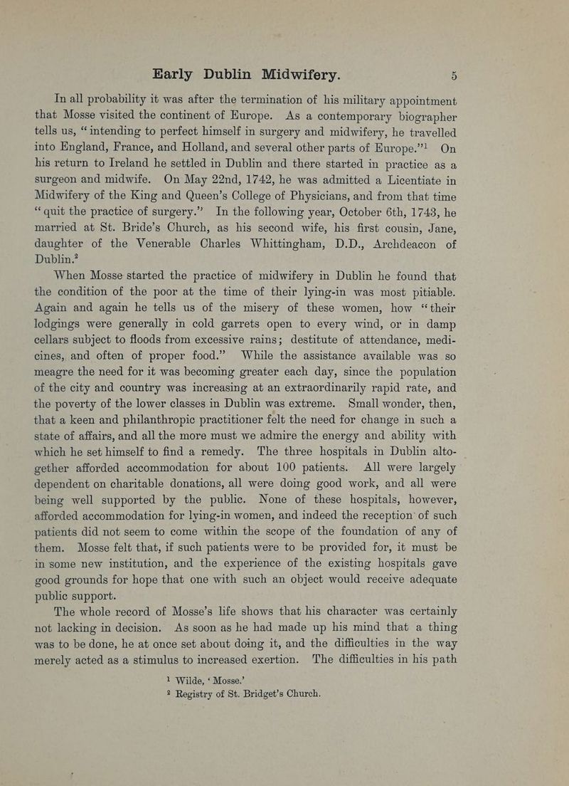 Tn all probability it was after the termination of his military appointment that Mosse visited the continent of Europe. As a contemporary biographer tells us, “intending to perfect himself in surgery and midwifery, he travelled into England, France, and Holland, and several other parts of Hurope.’! On his return to Ireland he settled in Dublin and there started in practice as a surgeon and midwife. On May 22nd, 1742, he was admitted a Licentiate in Midwifery of the King and Queen’s College of Physicians, and from that time “quit the practice of surgery.” In the following year, October 6th, 1743, he married at St. Bride’s Church, as his second wife, his first cousin, Jane, daughter of the Venerable Charles Whittingham, D.D., Archdeacon of Dublin.’ When Mosse started the practice of midwifery in Dublin he found that the condition of the poor at the time of their lying-in was most pitiable. Again and again he tells us of the misery of these women, how “their lodgings were generally in cold garrets open to every wind, or in damp cellars subject to floods from excessive rains; destitute of attendance, medi- cines, and often of proper food.” While the assistance available was so meagre the need for it was becoming greater each day, since the population of the city and country was increasing at an extraordinarily rapid rate, and the poverty of the lower classes in Dublin was extreme. Small wonder, then, that a keen and philanthropic practitioner felt the need for change in such a state of affairs, and all the more must we admire the energy and ability with which he set himself to find a remedy. The three hospitals in Dublin alto- | gether afforded accommodation for about 100 patients. All were largely dependent on charitable donations, all were doing good work, and all were being well supported by the public. None of these hospitals, however, afforded accommodation for lying-in women, and indeed the reception of such patients did not seem to come within the scope of the foundation of any of them. Mosse felt that, if such patients were to be provided for, it must be in some new institution, and the experience of the existing hospitals gave good grounds for hope that one with such an object would receive adequate public support. The whole record of Mosse’s life shows that his character was certainly not lacking in decision. As soon as he had made up his mind that a thing was to be done, he at once set about doing it, and the difficulties in the way merely acted as a stimulus to increased exertion. The difficulties in his path 1 Wilde, ‘ Mosse.’ 2 Registry of St. Bridget’s Church.