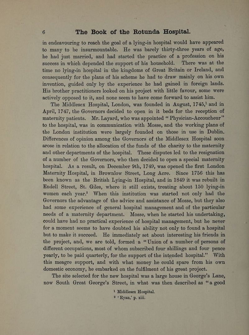 in endeavouring to reach the goal of a lying-in hospital would have appeared to many to be insurmountable. He was barely thirty-three years of age, he had just married, and had started the practice of a profession on his success in which depended the support of his household. There was at the time no lying-in hospital in the kingdoms of Great Britain or Ireland, and consequently for the plans of his scheme he had to draw mainly on his own invention, guided only by the experience he had gained in foreign lands. His brother practitioners looked on his project with little favour, some were actively opposed to it, and none seem to have come forward to assist him. The Middlesex Hospital, London, was founded in August, 1745,’ and in April, 1747, the Governors decided to open in it beds for the reception of maternity patients. Mr. Layard, who was appointed “ Physician-Accoucheur” to the hospital, was in communication with Mosse, and the working plans of the London institution were largely founded on those in use in Dublin. Differences of opinion among the Governors of the Middlesex Hospital soon arose in relation to the allocation of the funds of the charity to the maternity and other departments of the hospital. These disputes led to the resignation of a number of the Governors, who then decided to open a special maternity hospital. As a result, on December 9th, 1749, was opened the first London Maternity Hospital, in Brownlow Street, Long Acre. Since 1756 this has been known as the British Lying-in Hospital, and in 1849 it was rebuilt in Endell Street, St. Giles, where it still exists, treating about 150 lying-in women each year.?, When this institution was started not only had the Governors the advantage of the advice and assistance of Mosse, but they also had some experience of general hospital management and of the particular needs of a maternity department. Mosse, when he started his undertaking, could have had no practical experience of hospital management, but he never for a moment seems to have doubted his ability not only to found a hospital but to make it succeed. He immediately set about interesting his friends in the project, and, we are told, formed 'a “Union of a number of persons of different occupations, most of whom subscribed four shillings and four pence yearly, to be paid quarterly, for the support of the intended hospital.” With this meagre support, and with what money he could spare from his own domestic economy, he embarked on the fulfilment of his great project. The site selected for the new hospital was a large house in George’s Lane, now South Great George’s Street, in what was then described as “a good 1 Middlesex Hospital. 2 « Ryan,’ p. xiii.