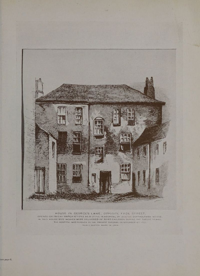 ERT ED HOUSE IN GEORCES LANE, OPPOSITE FADE STREET. OPENED ON FRIDAY MARCH IST#IT4S AS A LYING-IN HOSPITAL BY DOCTOR SARTHOLOMEW MOS IN THIS HOUSE 3974 WOIMEN WERE DELIVERED OF 4049 CHILOREN DURING THE TWELVE YE THE HOSPITAL WAS REMOVED TO THE PRESENT BUILDING CN DECEMBER St 17S7 FROM A SKETCH MADE IN 1846.