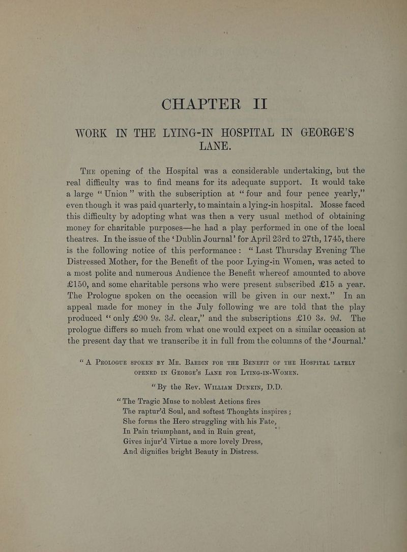 WORK IN THE LYING-IN HOSPITAL IN GEORGE’S LANE. THE opening of the Hospital was a considerable undertaking, but the real difficulty was to find means for its adequate support. It would take a large “ Union” with the subscription at “four and four pence yearly,” even though it was paid quarterly, to maintain a lying-in hospital. Mosse faced this difficulty by adopting what was then a very usual method of obtaining money for charitable purposes—he had a play performed in one of the local theatres. In the issue of the ‘ Dublin Journal’ for April 23rd to 27th, 1745, there is the following notice of this performance: “ Last Thursday Evening The Distressed Mother, for the Benefit of the poor Lying-in Women, was acted to a most polite and numerous Audience the Benefit whereof amounted to above £150, and some charitable persons who were present subscribed £15 a year. The Prologue spoken on the occasion will be given in our next.” In an appeal made for money in the July following we are told that the play produced ‘‘ only £90 9s. 3d. clear,” and the subscriptions £10 3s. 9d. The prologue differs so much from what one would expect on a similar occasion at the present day that we transcribe it in full from the columns of the ‘Journal.’ “ A PROLOGUE SPOKEN BY Mr. BarpiIn ror THE BENEFIT OF THE HOSPITAL LATELY OPENED IN GrorGe’s Lane ror Lying-1n- Women. “By the Rev. Wituiam Dongry, D.D. “The Tragic Muse to noblest Actions fires The raptur’d Soul, and softest Thoughts inspires ; She forms the Hero struggling with his Fate, In Pain triumphant, and in Ruin great, ‘ Gives injur’d Virtue a more lovely Dress, And dignifies bright Beauty in Distress.