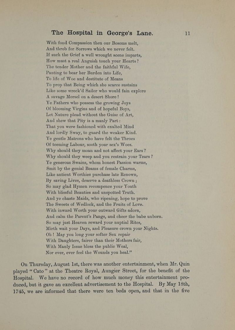 With fond Compassion then our Bosoms melt, And throb for Sorrows which we never felt. If such the Grief a well wrought scene imparts, How must a real Anguish touch your Hearts ? The tender Mother and the faithful Wife, Panting to bear her Burden into Life, To life of Woe and destitute of Means To prop that Being which she scarce sustains Like some wreck’d Sailor who would fain explore A savage Morsel on a desert Shore! Ye Fathers who possess the growing Joys Of blooming Virgins and of hopeful Boys, Let Nature plead without the Guise of Art, And shew that Pity is a manly Part: That you were fashioned with exalted Mind And lordly Sway, to guard the weaker Kind. Ye gentle Matrons who have felt the Throes Of teeming Labour, sooth your sex’s Woes. Why should they moan and not affect your Ears ? Why should they weep and you restrain your Tears ? Ye generous Swains, whom honest Passion warms, Smit by the genial Beams of female Charms, ‘Like antient Worthies purchase late Renown, By saving Lives, deserve a deathless Crown ; So may glad Hymen recompence your Youth With blissful Beauties and unspotted Truth. And ye chaste Maids, who ripening, hope to prove The Sweets of Wedlock, and the Fruits of Love. With inward Worth your outward Gifts adorn, And calm the Parent’s Pangs, and cheer the babe unborn. So may just Heaven reward your nuptial Rites, Mirth wait your Days, and Pleasure crown your Nights. Oh! May you long your softer Sex repair With Daughters, fairer than their Mothers fair, With Manly Issue bless the public Weal, Nor ever, ever feel the Wounds you heal.” On Thursday, August Ist, there was another entertainment, when Mr. Quin played “Cato” at the Theatre Royal, Aungier Street, for the benefit of the Hospital. We have no record of how much money this entertainment pro- duced, but it gave an excellent advertisement to the Hospital. By May 18th, 1745, we are informed that there were ten beds open, and that in the five
