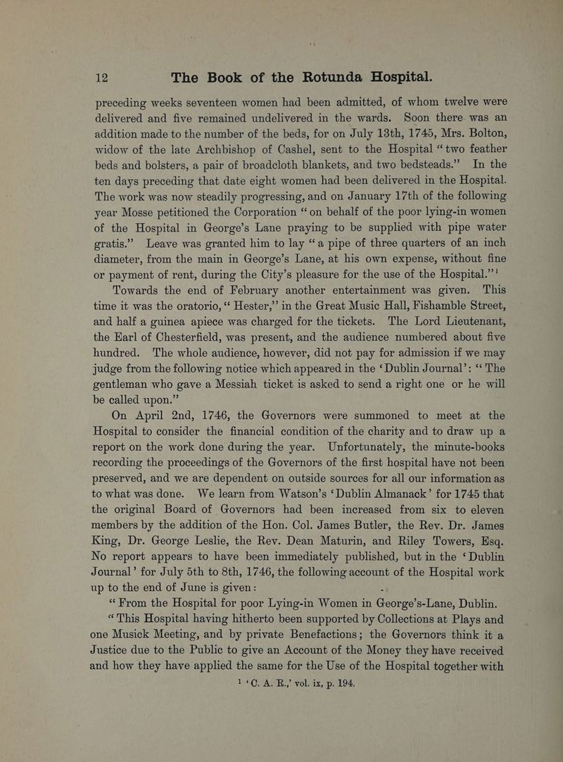 preceding weeks seventeen women had been admitted, of whom twelve were delivered and five remained undelivered in the wards. Soon there was an addition made to the number of the beds, for on July 13th, 1745, Mrs. Bolton, widow of the late Archbishop of Cashel, sent to the Hospital “two feather beds and bolsters, a pair of broadcloth blankets, and two bedsteads.” In the ten days preceding that date eight women had been delivered in the Hospital. The work was now steadily progressing, and on January 17th of the following year Mosse petitioned the Corporation “on behalf of the poor lying-in women of the Hospital in George’s Lane praying to be supplied with pipe water gratis.” Leave was granted him to lay “a pipe of three quarters of an inch diameter, from the main in George’s Lane, at his own expense, without fine or payment of rent, during the City’s pleasure for the use of the Hospital.’’’ Towards the end of February another entertainment was given. This time it was the oratorio, ‘“‘ Hester,’’ in the Great Music Hall, Fishamble Street, and half a guinea apiece was charged for the tickets. The Lord Lieutenant, the Karl of Chesterfield, was present, and the audience numbered about five hundred. The whole audience, however, did not pay for admission if we may judge from the following notice which appeared in the ‘Dublin Journal’: “‘ The gentleman who gave a Messiah ticket is asked to send a right one or he will be called upon.” On April 2nd, 1746, the Governors were summoned to meet at the Hospital to consider the financial condition of the charity and to draw up a report on the work done during the year. Unfortunately, the minute-books recording the proceedings of the Governors of the first hospital have not been preserved, and we are dependent on outside sources for all our information as to what was done. We learn from Watson’s ‘Dublin Almanack’ for 1745 that the original Board of Governors had been increased from six to eleven members by the addition of the Hon. Col. James Butler, the Rev. Dr. James King, Dr. George Leslie, the Rev. Dean Maturin, and Riley Towers, Esq. No report appears to have been immediately published, but in the ‘ Dublin Journal’ for July 5th to 8th, 1746, the following account of the Hospital work up to the end of June is given: “From the Hospital for poor Lying-in Women in Ceatee s-Lane, Dublin. “This Hospital having hitherto been supported by Collections at Plays and one Musick Meeting, and by private Benefactions; the Governors think it a Justice due to the Public to give an Account of the Money they have received and how they have applied the same for the Use of the Hospital together with 1¢C. A. B.,’ vol. ix, p. 194.