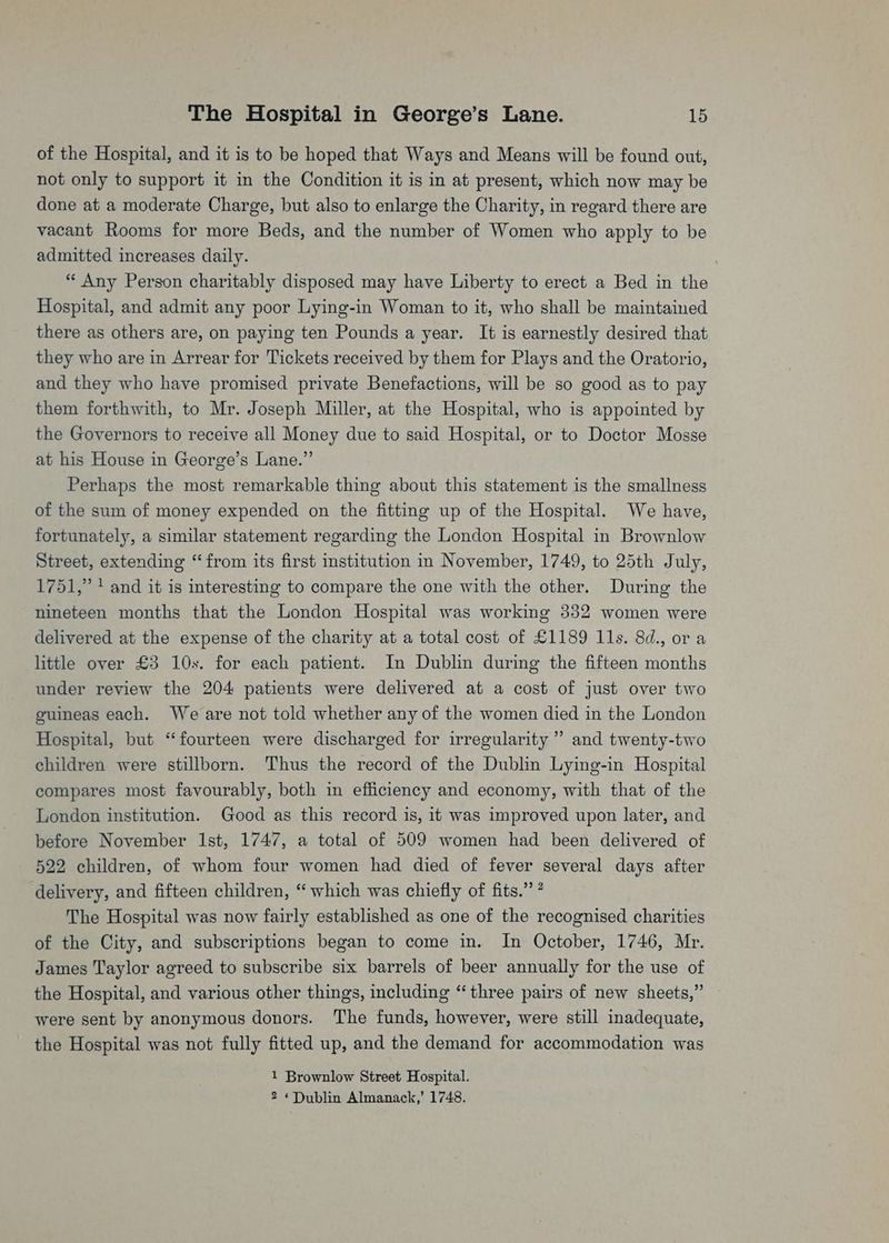 of the Hospital, and it is to be hoped that Ways and Means will be found out, not only to support it in the Condition it is in at present, which now may be done at a moderate Charge, but also to enlarge the Charity, in regard there are vacant Rooms for more Beds, and the number of Women who apply to be admitted increases daily. “ Any Person charitably disposed may have Liberty to erect a Bed in the Hospital, and admit any poor Lying-in Woman to it, who shall be maintained there as others are, on paying ten Pounds a year. It is earnestly desired that they who are in Arrear for Tickets received by them for Plays and the Oratorio, and they who have promised private Benefactions, will be so good as to pay them forthwith, to Mr. Joseph Miller, at the Hospital, who is appointed by the Governors to receive all Money due to said Hospital, or to Doctor Mosse at his House in George’s Lane.” Perhaps the most remarkable thing about this statement is the smallness of the sum of money expended on the fitting up of the Hospital. We have, fortunately, a similar statement regarding the London Hospital in Brownlow Street, extending “from its first institution in November, 1749, to 25th July, 1751,” + and it is interesting to compare the one with the other. During the nineteen months that the London Hospital was working 332 women were delivered at the expense of the charity at a total cost of £1189 11s. 8d., ora little over £3 10s. for each patient. In Dublin during the fifteen months under review the 204 patients were delivered at a cost of just over two guineas each. We are not told whether any of the women died in the London Hospital, but ‘‘fourteen were discharged for irregularity ” and twenty-two children were stillborn. Thus the record of the Dublin Lying-in Hospital compares most favourably, both in efficiency and economy, with that of the London institution. Good as this record is, it was improved upon later, and before November Ist, 1747, a total of 509 women had been delivered of 522 children, of whom four women had died of fever several days after delivery, and fifteen children, “ which was chiefly of fits.” ? The Hospital was now fairly established as one of the recognised charities of the City, and subscriptions began to come in. In October, 1746, Mr. James Taylor agreed to subscribe six barrels of beer annually for the use of the Hospital, and various other things, including “three pairs of new sheets,” were sent by anonymous donors. The funds, however, were still inadequate, the Hospital was not fully fitted up, and the demand for accommodation was 1 Brownlow Street Hospital. 2 * Dublin Almanack,’ 1748.